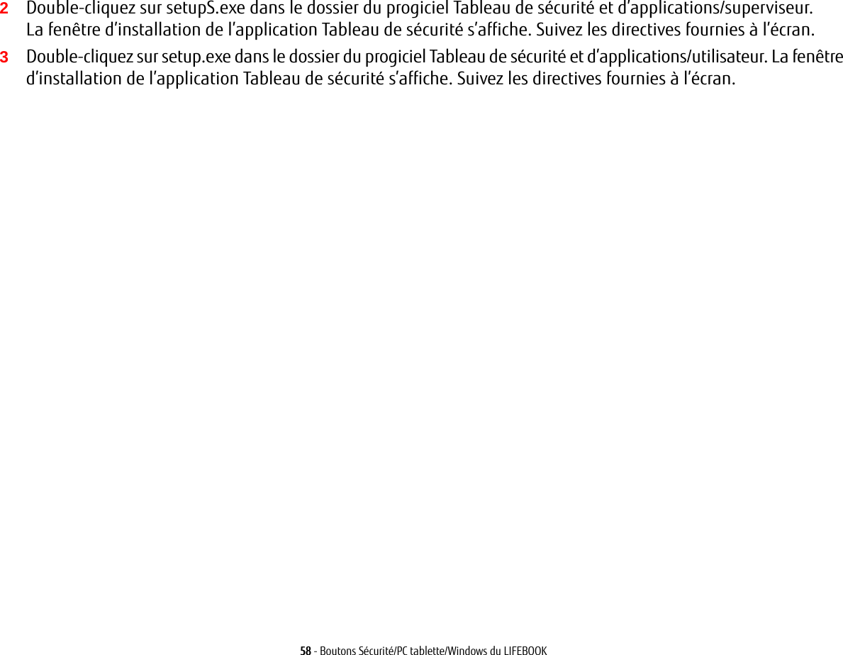 58 - Boutons Sécurité/PC tablette/Windows du LIFEBOOK2Double-cliquez sur setupS.exe dans le dossier du progiciel Tableau de sécurité et d’applications/superviseur. La fenêtre d’installation de l’application Tableau de sécurité s’affiche. Suivez les directives fournies à l’écran.3Double-cliquez sur setup.exe dans le dossier du progiciel Tableau de sécurité et d’applications/utilisateur. La fenêtre d’installation de l’application Tableau de sécurité s’affiche. Suivez les directives fournies à l’écran.