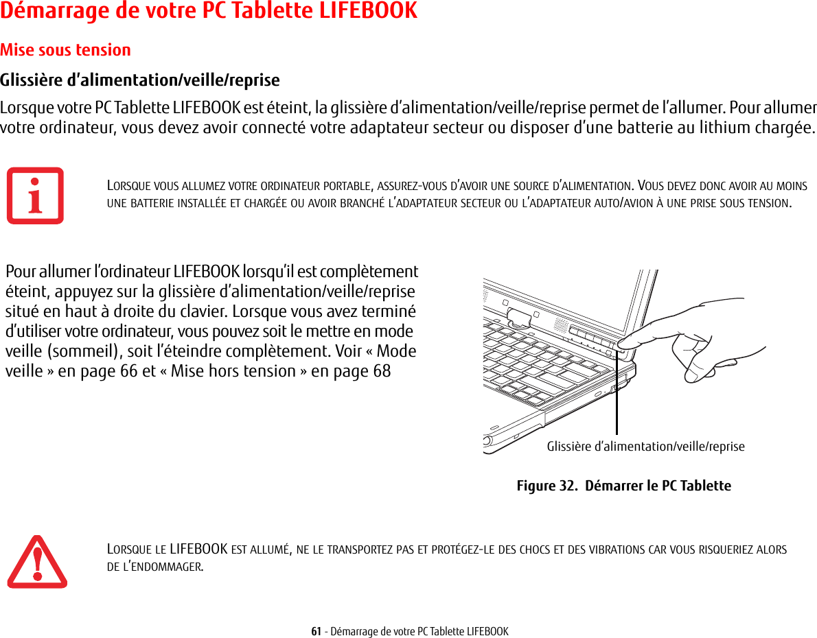 61 - Démarrage de votre PC Tablette LIFEBOOKDémarrage de votre PC Tablette LIFEBOOKMise sous tensionGlissière d’alimentation/veille/reprise Lorsque votre PC Tablette LIFEBOOK est éteint, la glissière d’alimentation/veille/reprise permet de l’allumer. Pour allumer votre ordinateur, vous devez avoir connecté votre adaptateur secteur ou disposer d’une batterie au lithium chargée.Pour allumer l’ordinateur LIFEBOOK lorsqu’il est complètement éteint, appuyez sur la glissière d’alimentation/veille/reprise situé en haut à droite du clavier. Lorsque vous avez terminé d’utiliser votre ordinateur, vous pouvez soit le mettre en mode veille (sommeil), soit l’éteindre complètement. Voir «Mode veille» en page 66 et «Mise hors tension» en page 68Glissière d’alimentation/veille/repriseFigure 32.  Démarrer le PC Tablette LORSQUE VOUS ALLUMEZ VOTRE ORDINATEUR PORTABLE, ASSUREZ-VOUS D’AVOIR UNE SOURCE D’ALIMENTATION. VOUS DEVEZ DONC AVOIR AU MOINS UNE BATTERIE INSTALLÉE ET CHARGÉE OU AVOIR BRANCHÉ L’ADAPTATEUR SECTEUR OU L’ADAPTATEUR AUTO/AVION À UNE PRISE SOUS TENSION.LORSQUE LE LIFEBOOK EST ALLUMÉ, NE LE TRANSPORTEZ PAS ET PROTÉGEZ-LE DES CHOCS ET DES VIBRATIONS CAR VOUS RISQUERIEZ ALORS DE L’ENDOMMAGER.