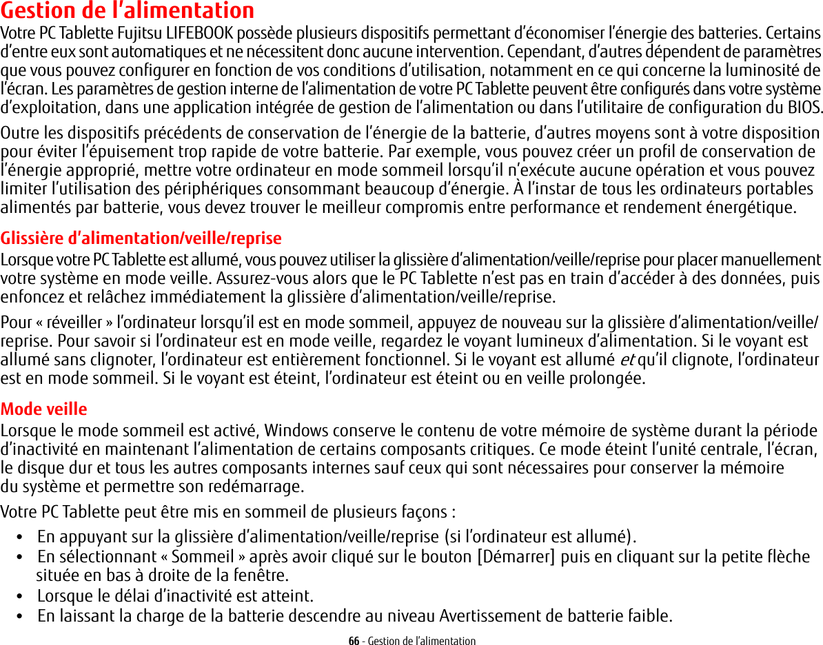 66 - Gestion de l’alimentationGestion de l’alimentationVotre PC Tablette Fujitsu LIFEBOOK possède plusieurs dispositifs permettant d’économiser l’énergie des batteries. Certains d’entre eux sont automatiques et ne nécessitent donc aucune intervention. Cependant, d’autres dépendent de paramètres que vous pouvez configurer en fonction de vos conditions d’utilisation, notamment en ce qui concerne la luminosité de l’écran. Les paramètres de gestion interne de l’alimentation de votre PC Tablette peuvent être configurés dans votre système d’exploitation, dans une application intégrée de gestion de l’alimentation ou dans l’utilitaire de configuration du BIOS.Outre les dispositifs précédents de conservation de l’énergie de la batterie, d’autres moyens sont à votre disposition pour éviter l’épuisement trop rapide de votre batterie. Par exemple, vous pouvez créer un profil de conservation de l’énergie approprié, mettre votre ordinateur en mode sommeil lorsqu’il n’exécute aucune opération et vous pouvez limiter l’utilisation des périphériques consommant beaucoup d’énergie. À l’instar de tous les ordinateurs portables alimentés par batterie, vous devez trouver le meilleur compromis entre performance et rendement énergétique.Glissière d’alimentation/veille/repriseLorsque votre PC Tablette est allumé, vous pouvez utiliser la glissière d’alimentation/veille/reprise pour placer manuellement votre système en mode veille. Assurez-vous alors que le PC Tablette n’est pas en train d’accéder à des données, puis enfoncez et relâchez immédiatement la glissière d’alimentation/veille/reprise.Pour «réveiller» l’ordinateur lorsqu’il est en mode sommeil, appuyez de nouveau sur la glissière d’alimentation/veille/ reprise. Pour savoir si l’ordinateur est en mode veille, regardez le voyant lumineux d’alimentation. Si le voyant est allumé sans clignoter, l’ordinateur est entièrement fonctionnel. Si le voyant est allumé et qu’il clignote, l’ordinateur est en mode sommeil. Si le voyant est éteint, l’ordinateur est éteint ou en veille prolongée.Mode veilleLorsque le mode sommeil est activé, Windows conserve le contenu de votre mémoire de système durant la période d’inactivité en maintenant l’alimentation de certains composants critiques. Ce mode éteint l’unité centrale, l’écran, le disque dur et tous les autres composants internes sauf ceux qui sont nécessaires pour conserver la mémoire du système et permettre son redémarrage. Votre PC Tablette peut être mis en sommeil de plusieurs façons :•En appuyant sur la glissière d’alimentation/veille/reprise (si l’ordinateur est allumé).•En sélectionnant « Sommeil » après avoir cliqué sur le bouton [Démarrer] puis en cliquant sur la petite flèche située en bas à droite de la fenêtre.•Lorsque le délai d’inactivité est atteint.•En laissant la charge de la batterie descendre au niveau Avertissement de batterie faible.