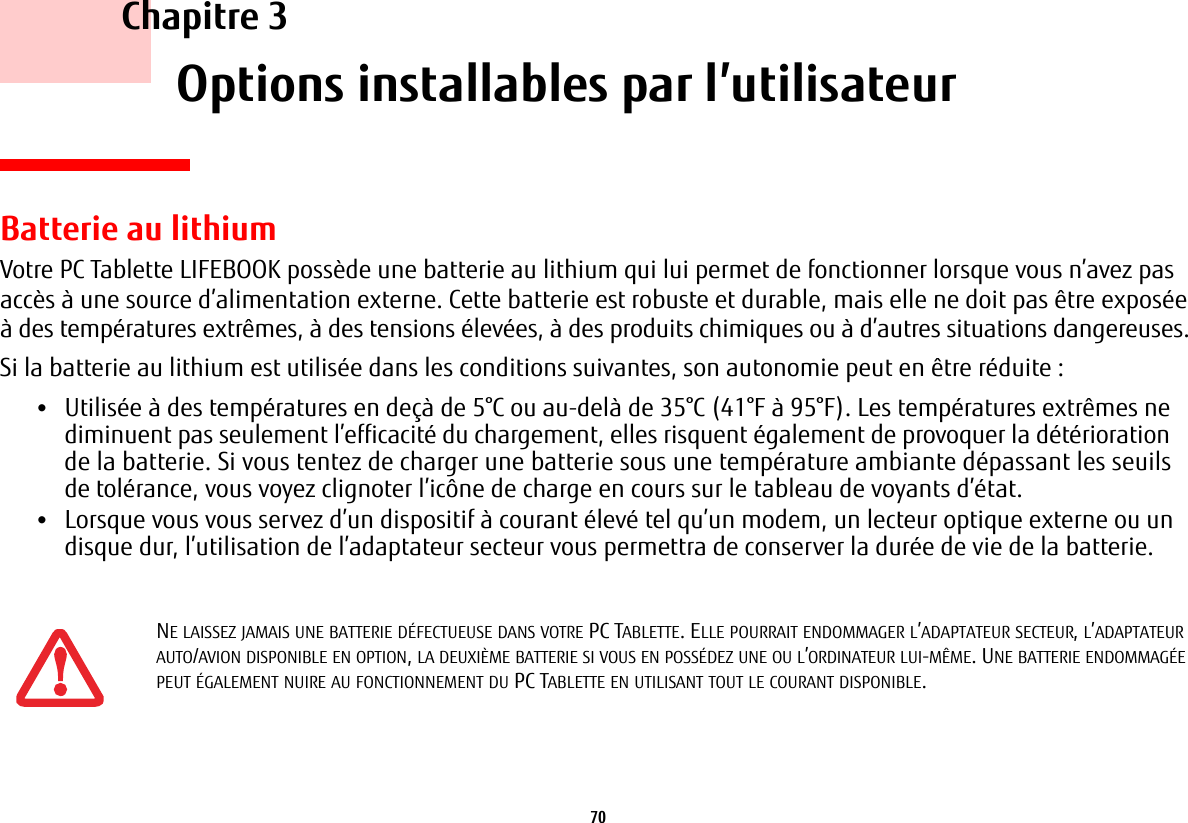 70     Chapitre 3    Options installables par l’utilisateurBatterie au lithiumVotre PC Tablette LIFEBOOK possède une batterie au lithium qui lui permet de fonctionner lorsque vous n’avez pas accès à une source d’alimentation externe. Cette batterie est robuste et durable, mais elle ne doit pas être exposée à des températures extrêmes, à des tensions élevées, à des produits chimiques ou à d’autres situations dangereuses.Si la batterie au lithium est utilisée dans les conditions suivantes, son autonomie peut en être réduite :•Utilisée à des températures en deçà de 5°C ou au-delà de 35°C (41°F à 95°F). Les températures extrêmes ne diminuent pas seulement l’efficacité du chargement, elles risquent également de provoquer la détérioration de la batterie. Si vous tentez de charger une batterie sous une température ambiante dépassant les seuils de tolérance, vous voyez clignoter l’icône de charge en cours sur le tableau de voyants d’état. •Lorsque vous vous servez d’un dispositif à courant élevé tel qu’un modem, un lecteur optique externe ou un disque dur, l’utilisation de l’adaptateur secteur vous permettra de conserver la durée de vie de la batterie.NE LAISSEZ JAMAIS UNE BATTERIE DÉFECTUEUSE DANS VOTRE PC TABLETTE. ELLE POURRAIT ENDOMMAGER L’ADAPTATEUR SECTEUR, L’ADAPTATEUR AUTO/AVION DISPONIBLE EN OPTION, LA DEUXIÈME BATTERIE SI VOUS EN POSSÉDEZ UNE OU L’ORDINATEUR LUI-MÊME. UNE BATTERIE ENDOMMAGÉE PEUT ÉGALEMENT NUIRE AU FONCTIONNEMENT DU PC TABLETTE EN UTILISANT TOUT LE COURANT DISPONIBLE.