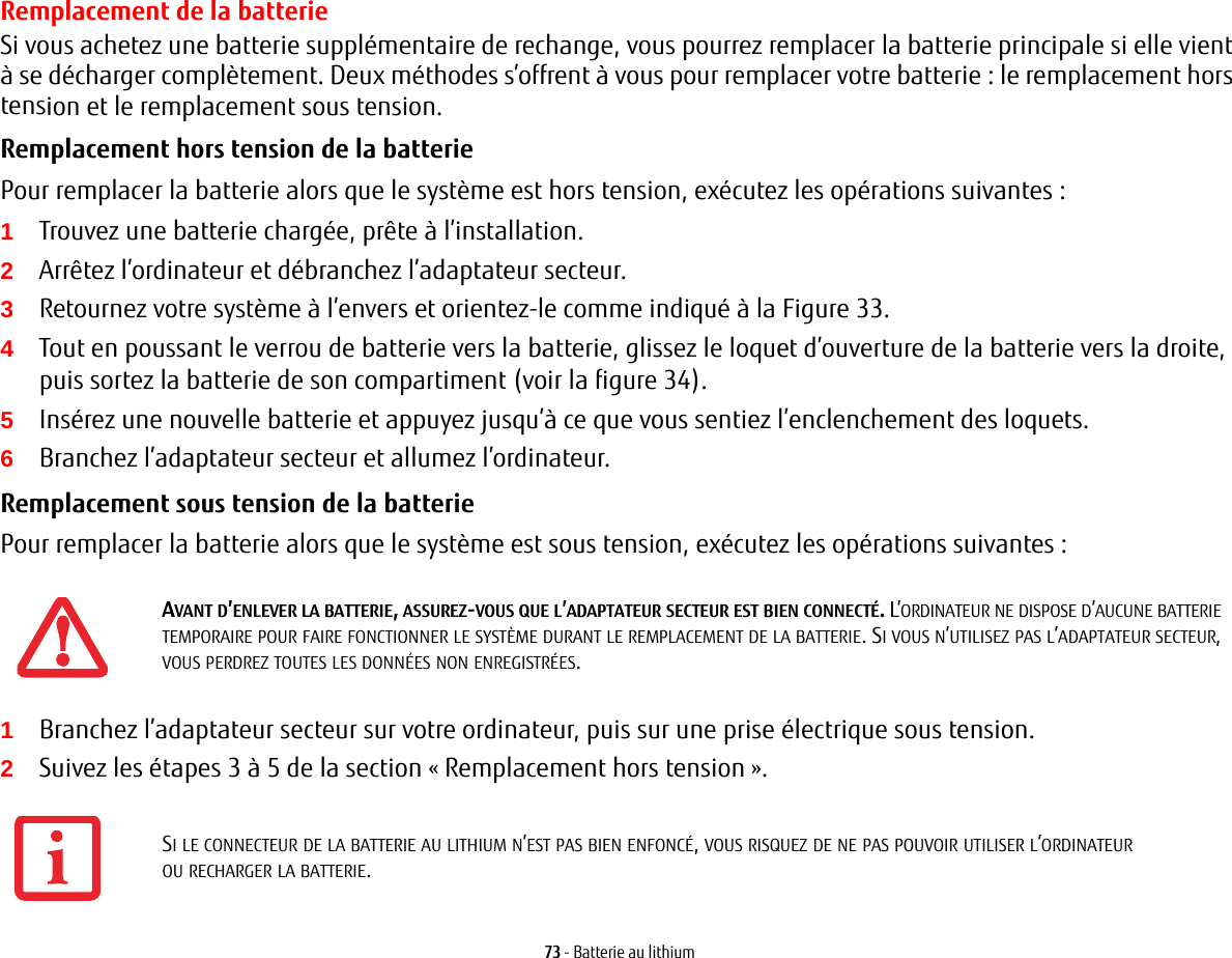 73 - Batterie au lithiumRemplacement de la batterie Si vous achetez une batterie supplémentaire de rechange, vous pourrez remplacer la batterie principale si elle vient à se décharger complètement. Deux méthodes s’offrent à vous pour remplacer votre batterie : le remplacement hors tension et le remplacement sous tension.Remplacement hors tension de la batterie Pour remplacer la batterie alors que le système est hors tension, exécutez les opérations suivantes : 1Trouvez une batterie chargée, prête à l’installation.2Arrêtez l’ordinateur et débranchez l’adaptateur secteur. 3Retournez votre système à l’envers et orientez-le comme indiqué à la Figure 33.4Tout en poussant le verrou de batterie vers la batterie, glissez le loquet d’ouverture de la batterie vers la droite, puis sortez la batterie de son compartiment (voir la figure 34).5Insérez une nouvelle batterie et appuyez jusqu’à ce que vous sentiez l’enclenchement des loquets. 6Branchez l’adaptateur secteur et allumez l’ordinateur. Remplacement sous tension de la batterie Pour remplacer la batterie alors que le système est sous tension, exécutez les opérations suivantes : 1Branchez l’adaptateur secteur sur votre ordinateur, puis sur une prise électrique sous tension.2Suivez les étapes 3 à 5 de la section «Remplacement hors tension».AVANT D’ENLEVER LA BATTERIE, ASSUREZ-VOUS QUE L’ADAPTATEUR SECTEUR EST BIEN CONNECTÉ. L’ORDINATEUR NE DISPOSE D’AUCUNE BATTERIE TEMPORAIRE POUR FAIRE FONCTIONNER LE SYSTÈME DURANT LE REMPLACEMENT DE LA BATTERIE. SI VOUS N’UTILISEZ PAS L’ADAPTATEUR SECTEUR, VOUS PERDREZ TOUTES LES DONNÉES NON ENREGISTRÉES.SI LE CONNECTEUR DE LA BATTERIE AU LITHIUM N’EST PAS BIEN ENFONCÉ, VOUS RISQUEZ DE NE PAS POUVOIR UTILISER L’ORDINATEUR OU RECHARGER LA BATTERIE.