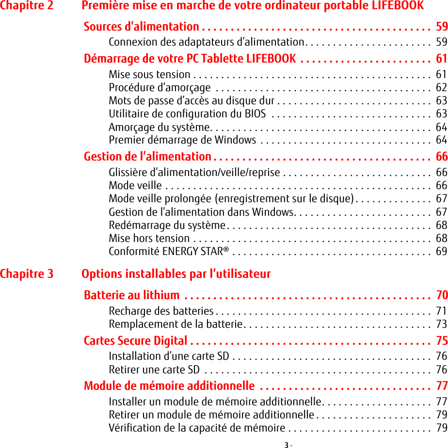 3 - Chapitre 2 Première mise en marche de votre ordinateur portable LIFEBOOKSources d’alimentation . . . . . . . . . . . . . . . . . . . . . . . . . . . . . . . . . . . . . . . .  59Connexion des adaptateurs d’alimentation. . . . . . . . . . . . . . . . . . . . . . .  59Démarrage de votre PC Tablette LIFEBOOK  . . . . . . . . . . . . . . . . . . . . . . .  61Mise sous tension . . . . . . . . . . . . . . . . . . . . . . . . . . . . . . . . . . . . . . . . . . .  61Procédure d’amorçage  . . . . . . . . . . . . . . . . . . . . . . . . . . . . . . . . . . . . . . .  62Mots de passe d’accès au disque dur . . . . . . . . . . . . . . . . . . . . . . . . . . . .  63Utilitaire de configuration du BIOS  . . . . . . . . . . . . . . . . . . . . . . . . . . . . .  63Amorçage du système. . . . . . . . . . . . . . . . . . . . . . . . . . . . . . . . . . . . . . . .  64Premier démarrage de Windows . . . . . . . . . . . . . . . . . . . . . . . . . . . . . . .  64Gestion de l’alimentation . . . . . . . . . . . . . . . . . . . . . . . . . . . . . . . . . . . . . .  66Glissière d’alimentation/veille/reprise . . . . . . . . . . . . . . . . . . . . . . . . . . .  66Mode veille . . . . . . . . . . . . . . . . . . . . . . . . . . . . . . . . . . . . . . . . . . . . . . . .  66Mode veille prolongée (enregistrement sur le disque). . . . . . . . . . . . . .  67Gestion de l’alimentation dans Windows. . . . . . . . . . . . . . . . . . . . . . . . .  67Redémarrage du système. . . . . . . . . . . . . . . . . . . . . . . . . . . . . . . . . . . . .  68Mise hors tension . . . . . . . . . . . . . . . . . . . . . . . . . . . . . . . . . . . . . . . . . . .  68Conformité ENERGY STAR® . . . . . . . . . . . . . . . . . . . . . . . . . . . . . . . . . . . .  69Chapitre 3 Options installables par l’utilisateurBatterie au lithium  . . . . . . . . . . . . . . . . . . . . . . . . . . . . . . . . . . . . . . . . . . .  70Recharge des batteries . . . . . . . . . . . . . . . . . . . . . . . . . . . . . . . . . . . . . . .  71Remplacement de la batterie. . . . . . . . . . . . . . . . . . . . . . . . . . . . . . . . . .  73Cartes Secure Digital . . . . . . . . . . . . . . . . . . . . . . . . . . . . . . . . . . . . . . . . . .  75Installation d’une carte SD . . . . . . . . . . . . . . . . . . . . . . . . . . . . . . . . . . . .  76Retirer une carte SD  . . . . . . . . . . . . . . . . . . . . . . . . . . . . . . . . . . . . . . . . .  76Module de mémoire additionnelle  . . . . . . . . . . . . . . . . . . . . . . . . . . . . . .  77Installer un module de mémoire additionnelle. . . . . . . . . . . . . . . . . . . .  77Retirer un module de mémoire additionnelle . . . . . . . . . . . . . . . . . . . . .  79Vérification de la capacité de mémoire . . . . . . . . . . . . . . . . . . . . . . . . . .  79