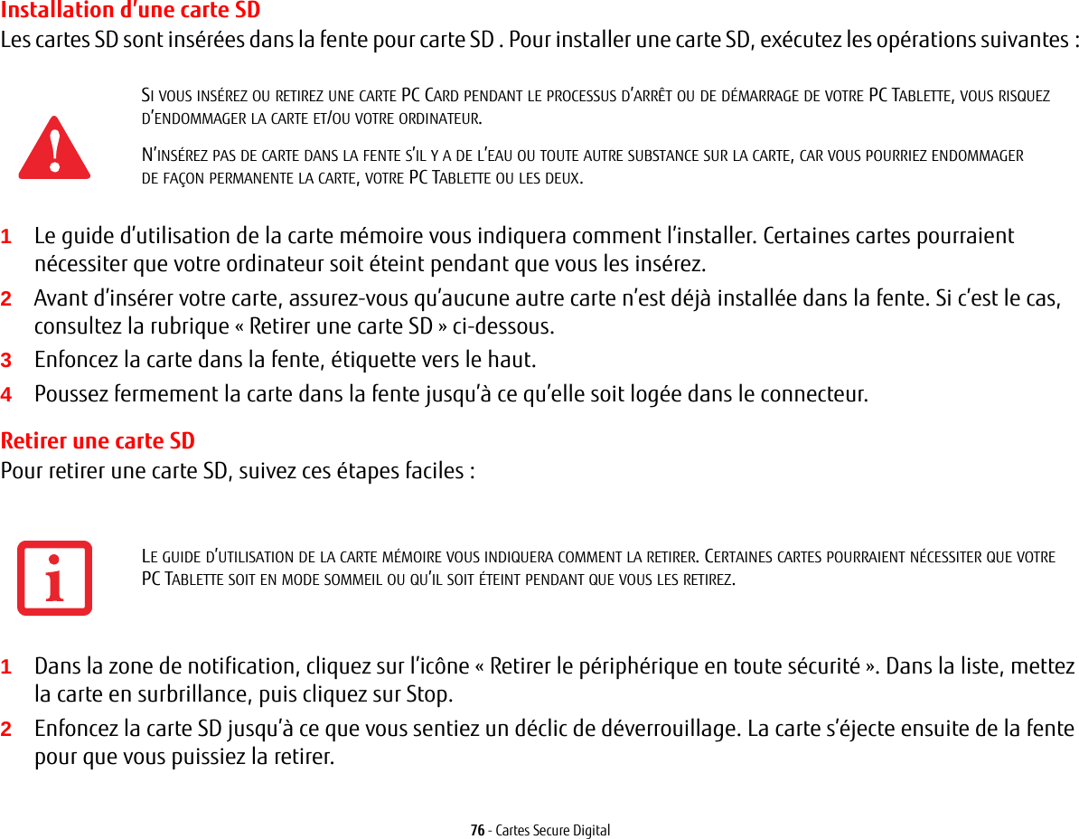 76 - Cartes Secure DigitalInstallation d’une carte SDLes cartes SD sont insérées dans la fente pour carte SD . Pour installer une carte SD, exécutez les opérations suivantes:1Le guide d’utilisation de la carte mémoire vous indiquera comment l’installer. Certaines cartes pourraient nécessiter que votre ordinateur soit éteint pendant que vous les insérez.2Avant d’insérer votre carte, assurez-vous qu’aucune autre carte n’est déjà installée dans la fente. Si c’est le cas, consultez la rubrique « Retirer une carte SD » ci-dessous.3Enfoncez la carte dans la fente, étiquette vers le haut.4Poussez fermement la carte dans la fente jusqu’à ce qu’elle soit logée dans le connecteur. Retirer une carte SDPour retirer une carte SD, suivez ces étapes faciles:1Dans la zone de notification, cliquez sur l’icône «Retirer le périphérique en toute sécurité». Dans la liste, mettez la carte en surbrillance, puis cliquez sur Stop.2Enfoncez la carte SD jusqu’à ce que vous sentiez un déclic de déverrouillage. La carte s’éjecte ensuite de la fente pour que vous puissiez la retirer.SI VOUS INSÉREZ OU RETIREZ UNE CARTE PC CARD PENDANT LE PROCESSUS D’ARRÊT OU DE DÉMARRAGE DE VOTRE PC TABLETTE, VOUS RISQUEZ D’ENDOMMAGER LA CARTE ET/OU VOTRE ORDINATEUR.N’INSÉREZ PAS DE CARTE DANS LA FENTE S’IL Y A DE L’EAU OU TOUTE AUTRE SUBSTANCE SUR LA CARTE, CAR VOUS POURRIEZ ENDOMMAGER DE FAÇON PERMANENTE LA CARTE, VOTRE PC TABLETTE OU LES DEUX.LE GUIDE D’UTILISATION DE LA CARTE MÉMOIRE VOUS INDIQUERA COMMENT LA RETIRER. CERTAINES CARTES POURRAIENT NÉCESSITER QUE VOTRE PC TABLETTE SOIT EN MODE SOMMEIL OU QU’IL SOIT ÉTEINT PENDANT QUE VOUS LES RETIREZ.