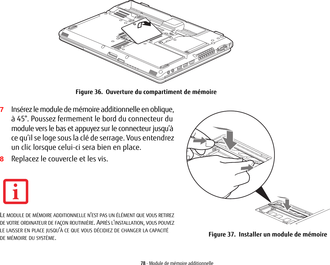 Figure 36.  Ouverture du compartiment de mémoire7Insérez le module de mémoire additionnelle en oblique, à 45°. Poussez fermement le bord du connecteur du module vers le bas et appuyez sur le connecteur jusqu’à ce qu’il se loge sous la clé de serrage. Vous entendrez un clic lorsque celui-ci sera bien en place.8Replacez le couvercle et les vis.Figure 37.  Installer un module de mémoire78 - Module de mémoire additionnelleLE MODULE DE MÉMOIRE ADDITIONNELLE N’EST PAS UN ÉLÉMENT QUE VOUS RETIREZ DE VOTRE ORDINATEUR DE FAÇON ROUTINIÈRE. APRÈS L’INSTALLATION, VOUS POUVEZ LE LAISSER EN PLACE JUSQU’À CE QUE VOUS DÉCIDIEZ DE CHANGER LA CAPACITÉ DE MÉMOIRE DU SYSTÈME.