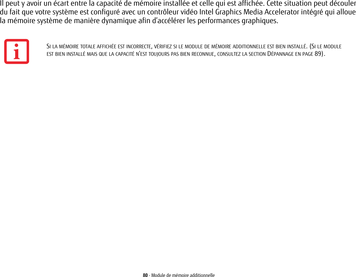 80 - Module de mémoire additionnelleIl peut y avoir un écart entre la capacité de mémoire installée et celle qui est affichée. Cette situation peut découler du fait que votre système est configuré avec un contrôleur vidéo Intel Graphics Media Accelerator intégré qui alloue la mémoire système de manière dynamique afin d’accélérer les performances graphiques.SI LA MÉMOIRE TOTALE AFFICHÉE EST INCORRECTE, VÉRIFIEZ SI LE MODULE DE MÉMOIRE ADDITIONNELLE EST BIEN INSTALLÉ. (SI LE MODULE EST BIEN INSTALLÉ MAIS QUE LA CAPACITÉ N’EST TOUJOURS PAS BIEN RECONNUE, CONSULTEZ LA SECTION DÉPANNAGE EN PAGE 89).