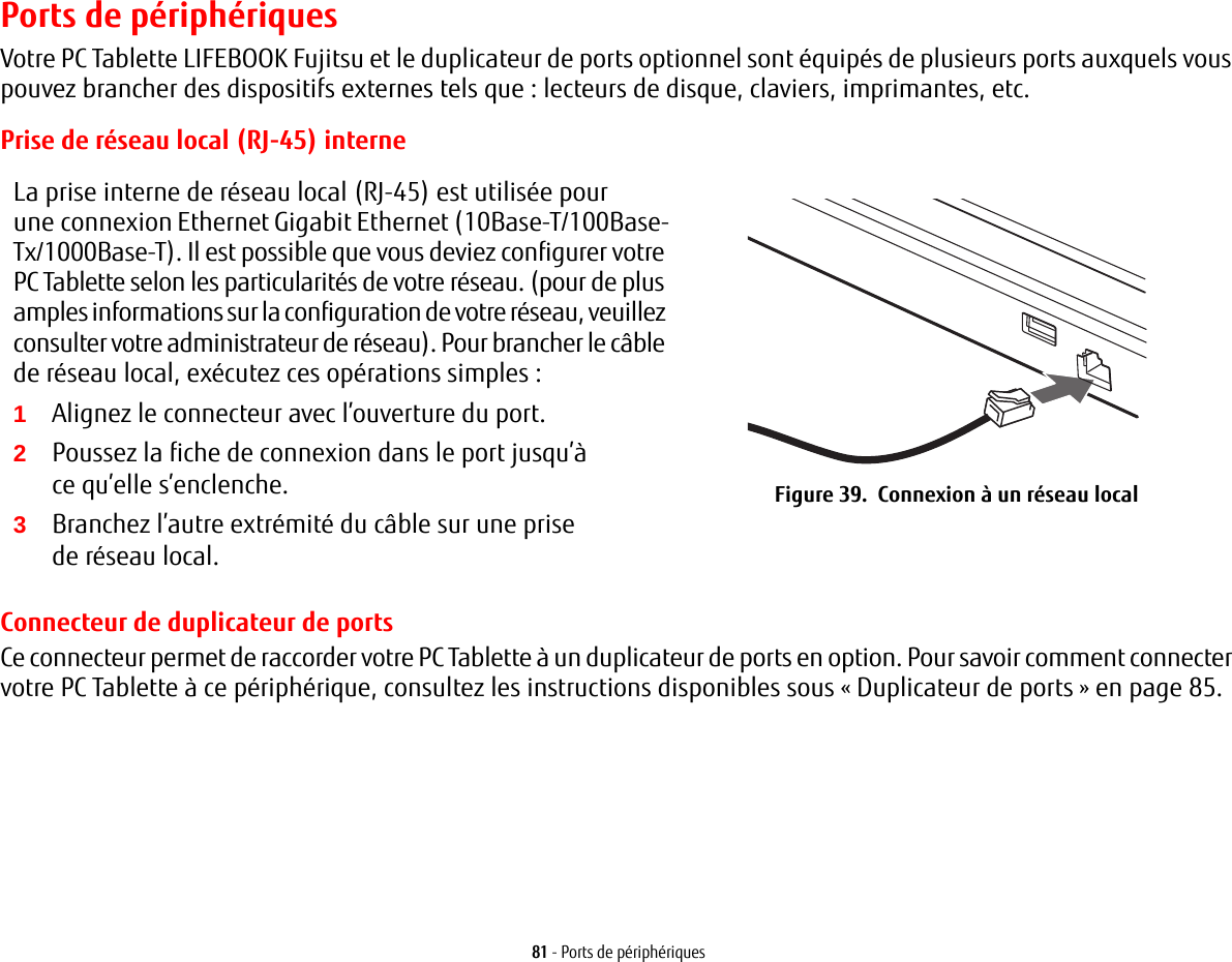 81 - Ports de périphériquesPorts de périphériquesVotre PC Tablette LIFEBOOK Fujitsu et le duplicateur de ports optionnel sont équipés de plusieurs ports auxquels vous pouvez brancher des dispositifs externes tels que: lecteurs de disque, claviers, imprimantes, etc. Prise de réseau local (RJ-45) interneLa prise interne de réseau local (RJ-45) est utilisée pour une connexion Ethernet Gigabit Ethernet (10Base-T/100Base-Tx/1000Base-T). Il est possible que vous deviez configurer votre PC Tablette selon les particularités de votre réseau. (pour de plus amples informations sur la configuration de votre réseau, veuillez consulter votre administrateur de réseau). Pour brancher le câble de réseau local, exécutez ces opérations simples:2Poussez la fiche de connexion dans le port jusqu’à ce qu’elle s’enclenche.3Branchez l’autre extrémité du câble sur une prise de réseau local.Figure 39.  Connexion à un réseau localConnecteur de duplicateur de portsCe connecteur permet de raccorder votre PC Tablette à un duplicateur de ports en option. Pour savoir comment connecter votre PC Tablette à ce périphérique, consultez les instructions disponibles sous «Duplicateur de ports» en page 85. 1Alignez le connecteur avec l’ouverture du port.