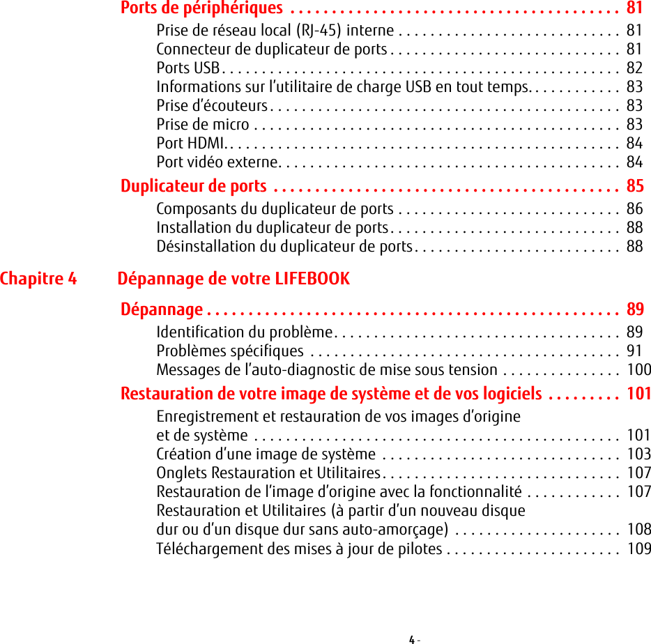 4 - Ports de périphériques  . . . . . . . . . . . . . . . . . . . . . . . . . . . . . . . . . . . . . . . .  81Prise de réseau local (RJ-45) interne . . . . . . . . . . . . . . . . . . . . . . . . . . . .  81Connecteur de duplicateur de ports . . . . . . . . . . . . . . . . . . . . . . . . . . . . .  81Ports USB. . . . . . . . . . . . . . . . . . . . . . . . . . . . . . . . . . . . . . . . . . . . . . . . . .  82Informations sur l’utilitaire de charge USB en tout temps. . . . . . . . . . . .  83Prise d’écouteurs. . . . . . . . . . . . . . . . . . . . . . . . . . . . . . . . . . . . . . . . . . . .  83Prise de micro . . . . . . . . . . . . . . . . . . . . . . . . . . . . . . . . . . . . . . . . . . . . . .  83Port HDMI.. . . . . . . . . . . . . . . . . . . . . . . . . . . . . . . . . . . . . . . . . . . . . . . . .  84Port vidéo externe. . . . . . . . . . . . . . . . . . . . . . . . . . . . . . . . . . . . . . . . . . .  84Duplicateur de ports  . . . . . . . . . . . . . . . . . . . . . . . . . . . . . . . . . . . . . . . . . .  85Composants du duplicateur de ports . . . . . . . . . . . . . . . . . . . . . . . . . . . .  86Installation du duplicateur de ports. . . . . . . . . . . . . . . . . . . . . . . . . . . . .  88Désinstallation du duplicateur de ports. . . . . . . . . . . . . . . . . . . . . . . . . .  88Chapitre 4 Dépannage de votre LIFEBOOKDépannage . . . . . . . . . . . . . . . . . . . . . . . . . . . . . . . . . . . . . . . . . . . . . . . . . .  89Identification du problème. . . . . . . . . . . . . . . . . . . . . . . . . . . . . . . . . . . .  89Problèmes spécifiques  . . . . . . . . . . . . . . . . . . . . . . . . . . . . . . . . . . . . . . .  91Messages de l’auto-diagnostic de mise sous tension . . . . . . . . . . . . . . .  100Restauration de votre image de système et de vos logiciels . . . . . . . . .  101Enregistrement et restauration de vos images d’origine et de système . . . . . . . . . . . . . . . . . . . . . . . . . . . . . . . . . . . . . . . . . . . . . .  101Création d’une image de système . . . . . . . . . . . . . . . . . . . . . . . . . . . . . .  103Onglets Restauration et Utilitaires. . . . . . . . . . . . . . . . . . . . . . . . . . . . . .  107Restauration de l’image d’origine avec la fonctionnalité . . . . . . . . . . . .  107Restauration et Utilitaires (à partir d’un nouveau disque dur ou d’un disque dur sans auto-amorçage) . . . . . . . . . . . . . . . . . . . . .  108Téléchargement des mises à jour de pilotes . . . . . . . . . . . . . . . . . . . . . .  109