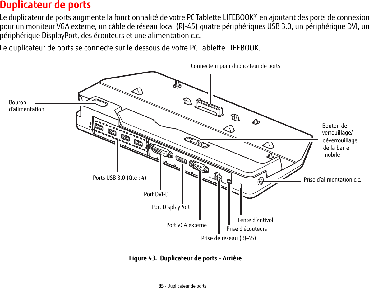 85 - Duplicateur de portsDuplicateur de portsLe duplicateur de ports augmente la fonctionnalité de votre PC Tablette LIFEBOOK® en ajoutant des ports de connexion pour un moniteur VGA externe, un càble de réseau local (RJ-45) quatre périphériques USB 3.0, un périphérique DVI, un périphérique DisplayPort, des écouteurs et une alimentation c.c. Le duplicateur de ports se connecte sur le dessous de votre PC Tablette LIFEBOOK.Connecteur pour duplicateur de portsPrise d’alimentation c.c.Fente d’antivolPrise d’écouteursPrise de réseau (RJ-45)Bouton Port DVI-DPorts USB 3.0 (Qté: 4)Port DisplayPortPort VGA externeBouton de d’alimentationverrouillage/déverrouillagede la barre mobileFigure 43.  Duplicateur de ports - Arrière