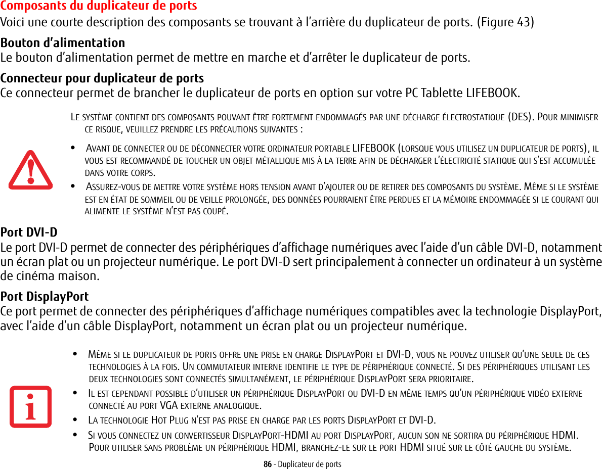 86 - Duplicateur de portsComposants du duplicateur de portsVoici une courte description des composants se trouvant à l’arrière du duplicateur de ports. (Figure 43)Bouton d’alimentation Le bouton d’alimentation permet de mettre en marche et d’arrêter le duplicateur de ports.Connecteur pour duplicateur de ports Ce connecteur permet de brancher le duplicateur de ports en option sur votre PC Tablette LIFEBOOK.Port DVI-D Le port DVI-D permet de connecter des périphériques d’affichage numériques avec l’aide d’un câble DVI-D, notamment un écran plat ou un projecteur numérique. Le port DVI-D sert principalement à connecter un ordinateur à un système de cinéma maison.Port DisplayPort Ce port permet de connecter des périphériques d’affichage numériques compatibles avec la technologie DisplayPort, avec l’aide d’un câble DisplayPort, notamment un écran plat ou un projecteur numérique.LE SYSTÈME CONTIENT DES COMPOSANTS POUVANT ÊTRE FORTEMENT ENDOMMAGÉS PAR UNE DÉCHARGE ÉLECTROSTATIQUE (DES). POUR MINIMISER CE RISQUE, VEUILLEZ PRENDRE LES PRÉCAUTIONS SUIVANTES:•AVANT DE CONNECTER OU DE DÉCONNECTER VOTRE ORDINATEUR PORTABLE LIFEBOOK (LORSQUE VOUS UTILISEZ UN DUPLICATEUR DE PORTS), IL VOUS EST RECOMMANDÉ DE TOUCHER UN OBJET MÉTALLIQUE MIS À LA TERRE AFIN DE DÉCHARGER L’ÉLECTRICITÉ STATIQUE QUI S’EST ACCUMULÉE DANS VOTRE CORPS. •ASSUREZ-VOUS DE METTRE VOTRE SYSTÈME HORS TENSION AVANT D’AJOUTER OU DE RETIRER DES COMPOSANTS DU SYSTÈME. MÊME SI LE SYSTÈME EST EN ÉTAT DE SOMMEIL OU DE VEILLE PROLONGÉE, DES DONNÉES POURRAIENT ÊTRE PERDUES ET LA MÉMOIRE ENDOMMAGÉE SI LE COURANT QUI ALIMENTE LE SYSTÈME N’EST PAS COUPÉ.•MÊME SI LE DUPLICATEUR DE PORTS OFFRE UNE PRISE EN CHARGE DISPLAYPORT ET DVI-D, VOUS NE POUVEZ UTILISER QU’UNE SEULE DE CES TECHNOLOGIES À LA FOIS. UN COMMUTATEUR INTERNE IDENTIFIE LE TYPE DE PÉRIPHÉRIQUE CONNECTÉ. SI DES PÉRIPHÉRIQUES UTILISANT LES DEUX TECHNOLOGIES SONT CONNECTÉS SIMULTANÉMENT, LE PÉRIPHÉRIQUE DISPLAYPORT SERA PRIORITAIRE.•IL EST CEPENDANT POSSIBLE D’UTILISER UN PÉRIPHÉRIQUE DISPLAYPORT OU DVI-D EN MÊME TEMPS QU’UN PÉRIPHÉRIQUE VIDÉO EXTERNE CONNECTÉ AU PORT VGA EXTERNE ANALOGIQUE.•LA TECHNOLOGIE HOT PLUG N’EST PAS PRISE EN CHARGE PAR LES PORTS DISPLAYPORT ET DVI-D.•SI VOUS CONNECTEZ UN CONVERTISSEUR DISPLAYPORT-HDMI AU PORT DISPLAYPORT, AUCUN SON NE SORTIRA DU PÉRIPHÉRIQUE HDMI. POUR UTILISER SANS PROBLÈME UN PÉRIPHÉRIQUE HDMI, BRANCHEZ-LE SUR LE PORT HDMI SITUÉ SUR LE CÔTÉ GAUCHE DU SYSTÈME.