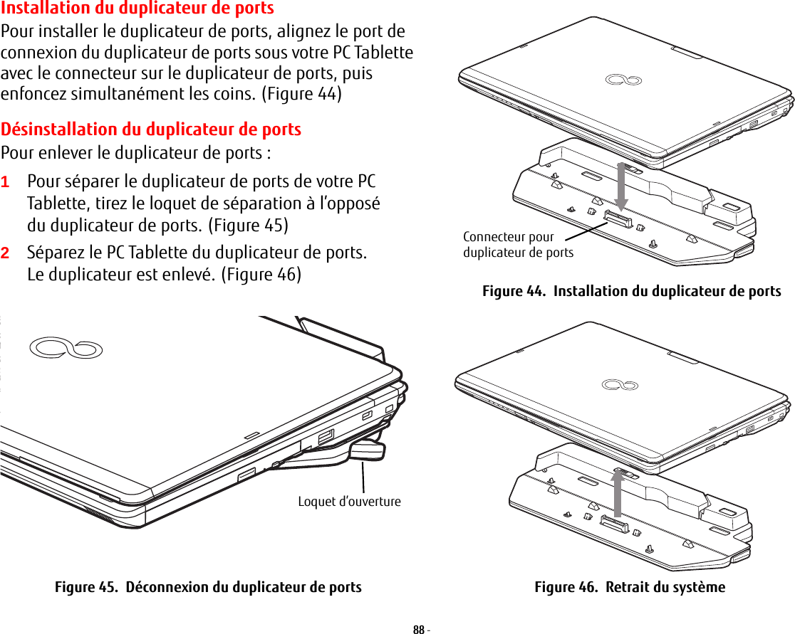 Installation du duplicateur de portsPour installer le duplicateur de ports, alignez le port de connexion du duplicateur de ports sous votre PC Tablette avec le connecteur sur le duplicateur de ports, puis enfoncez simultanément les coins. (Figure 44)Désinstallation du duplicateur de portsPour enlever le duplicateur de ports:2Séparez le PC Tablette du duplicateur de ports. Le duplicateur est enlevé. (Figure 46)Connecteur pour duplicateur de portsFigure 44.  Installation du duplicateur de portsLoquet d’ouvertureFigure 45.  Déconnexion du duplicateur de ports Figure 46.  Retrait du système88 - 1Pour séparer le duplicateur de ports de votre PC Tablette, tirez le loquet de séparation à l’opposé du duplicateur de ports. (Figure 45)