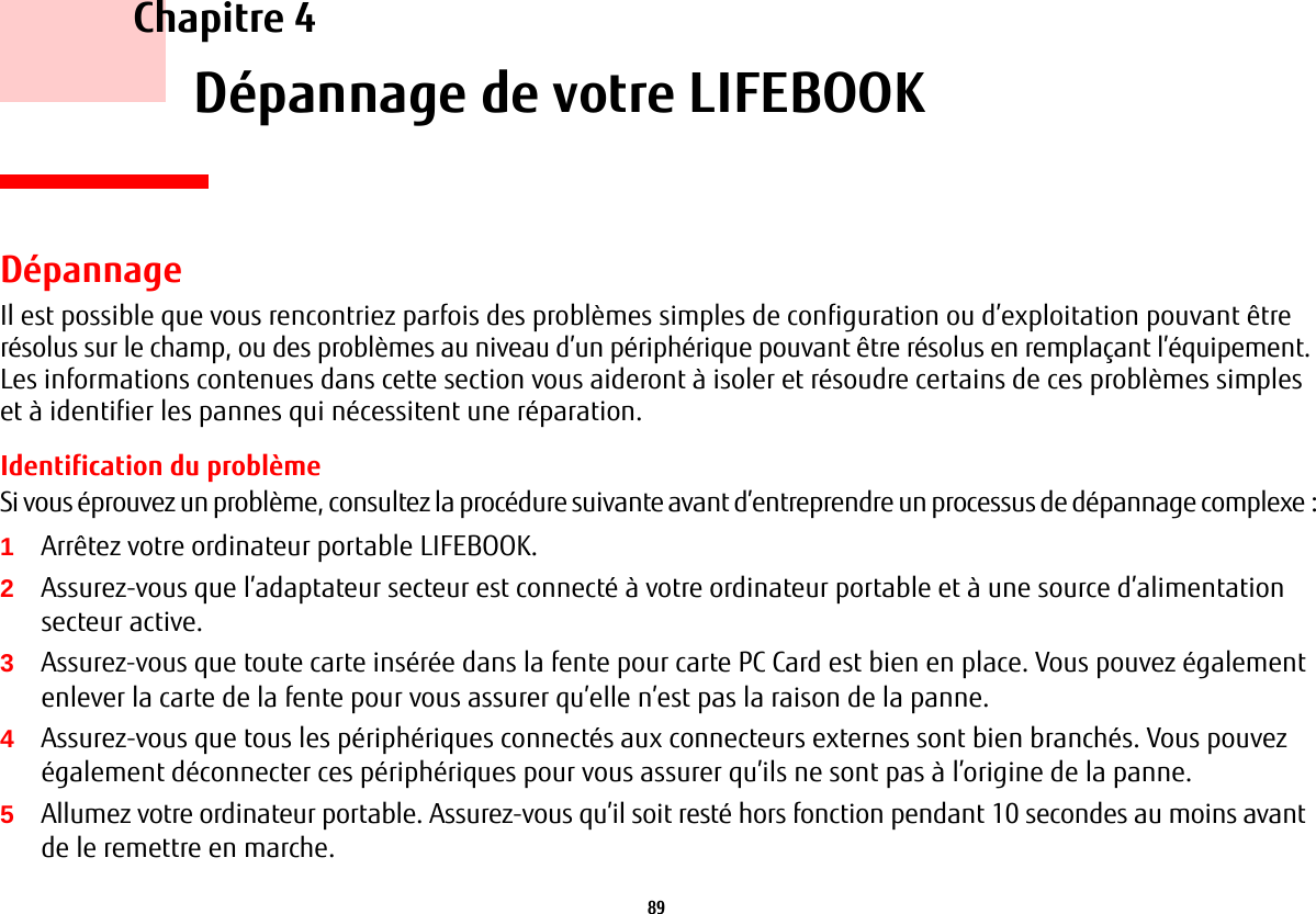 89     Chapitre 4    Dépannage de votre LIFEBOOKDépannageIl est possible que vous rencontriez parfois des problèmes simples de configuration ou d’exploitation pouvant être résolus sur le champ, ou des problèmes au niveau d’un périphérique pouvant être résolus en remplaçant l’équipement. Les informations contenues dans cette section vous aideront à isoler et résoudre certains de ces problèmes simples et à identifier les pannes qui nécessitent une réparation.Identification du problèmeSi vous éprouvez un problème, consultez la procédure suivante avant d’entreprendre un processus de dépannage complexe:1Arrêtez votre ordinateur portable LIFEBOOK.2Assurez-vous que l’adaptateur secteur est connecté à votre ordinateur portable et à une source d’alimentation secteur active.3Assurez-vous que toute carte insérée dans la fente pour carte PC Card est bien en place. Vous pouvez également enlever la carte de la fente pour vous assurer qu’elle n’est pas la raison de la panne.4Assurez-vous que tous les périphériques connectés aux connecteurs externes sont bien branchés. Vous pouvez également déconnecter ces périphériques pour vous assurer qu’ils ne sont pas à l’origine de la panne.5Allumez votre ordinateur portable. Assurez-vous qu’il soit resté hors fonction pendant 10 secondes au moins avant de le remettre en marche.