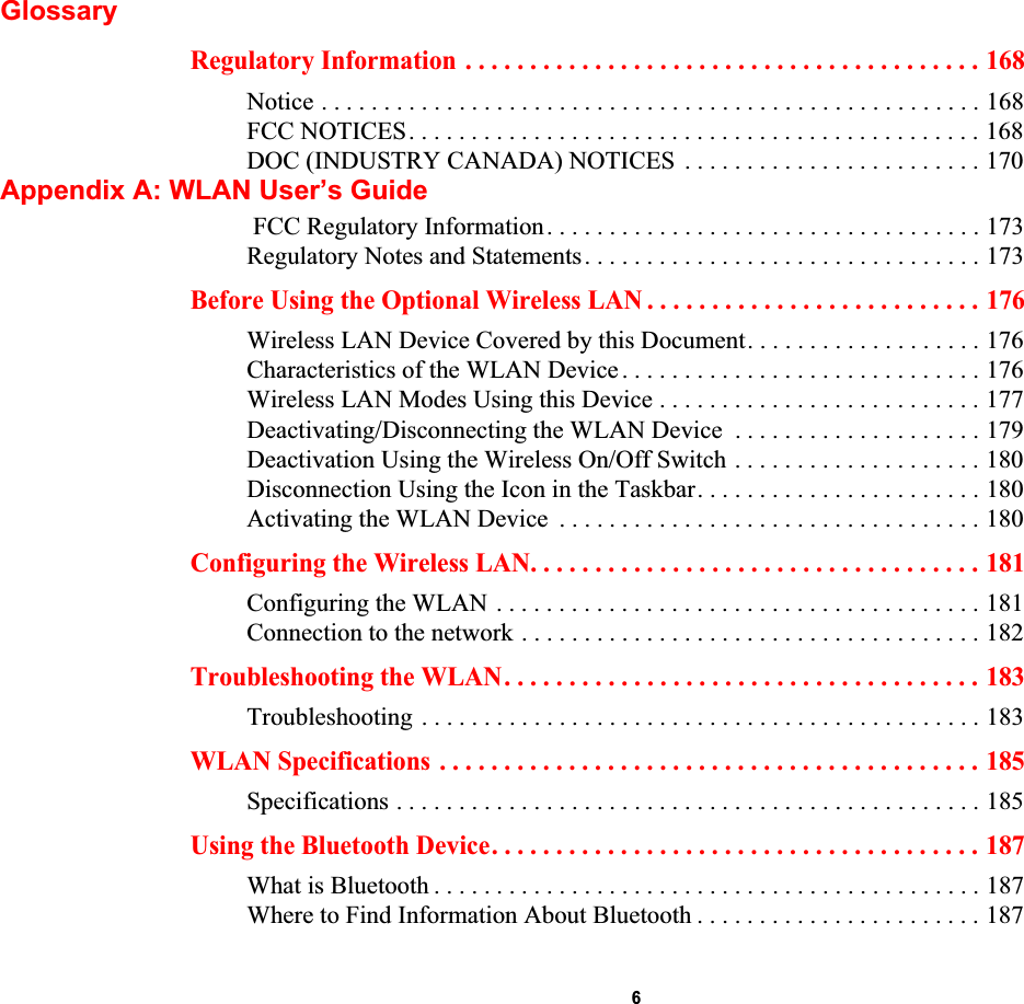  6GlossaryRegulatory Information . . . . . . . . . . . . . . . . . . . . . . . . . . . . . . . . . . . . . . . . 168Notice . . . . . . . . . . . . . . . . . . . . . . . . . . . . . . . . . . . . . . . . . . . . . . . . . . . . . 168FCC NOTICES. . . . . . . . . . . . . . . . . . . . . . . . . . . . . . . . . . . . . . . . . . . . . . 168DOC (INDUSTRY CANADA) NOTICES  . . . . . . . . . . . . . . . . . . . . . . . . 170Appendix A: WLAN User’s Guide FCC Regulatory Information. . . . . . . . . . . . . . . . . . . . . . . . . . . . . . . . . . . 173Regulatory Notes and Statements. . . . . . . . . . . . . . . . . . . . . . . . . . . . . . . . 173Before Using the Optional Wireless LAN . . . . . . . . . . . . . . . . . . . . . . . . . . 176Wireless LAN Device Covered by this Document. . . . . . . . . . . . . . . . . . . 176Characteristics of the WLAN Device . . . . . . . . . . . . . . . . . . . . . . . . . . . . . 176Wireless LAN Modes Using this Device . . . . . . . . . . . . . . . . . . . . . . . . . . 177Deactivating/Disconnecting the WLAN Device  . . . . . . . . . . . . . . . . . . . . 179Deactivation Using the Wireless On/Off Switch . . . . . . . . . . . . . . . . . . . . 180Disconnection Using the Icon in the Taskbar. . . . . . . . . . . . . . . . . . . . . . . 180Activating the WLAN Device  . . . . . . . . . . . . . . . . . . . . . . . . . . . . . . . . . . 180Configuring the Wireless LAN. . . . . . . . . . . . . . . . . . . . . . . . . . . . . . . . . . . 181Configuring the WLAN . . . . . . . . . . . . . . . . . . . . . . . . . . . . . . . . . . . . . . . 181Connection to the network . . . . . . . . . . . . . . . . . . . . . . . . . . . . . . . . . . . . . 182Troubleshooting the WLAN. . . . . . . . . . . . . . . . . . . . . . . . . . . . . . . . . . . . . 183Troubleshooting . . . . . . . . . . . . . . . . . . . . . . . . . . . . . . . . . . . . . . . . . . . . . 183WLAN Specifications . . . . . . . . . . . . . . . . . . . . . . . . . . . . . . . . . . . . . . . . . . 185Specifications . . . . . . . . . . . . . . . . . . . . . . . . . . . . . . . . . . . . . . . . . . . . . . . 185Using the Bluetooth Device. . . . . . . . . . . . . . . . . . . . . . . . . . . . . . . . . . . . . . 187What is Bluetooth . . . . . . . . . . . . . . . . . . . . . . . . . . . . . . . . . . . . . . . . . . . . 187Where to Find Information About Bluetooth . . . . . . . . . . . . . . . . . . . . . . . 187DRAFT