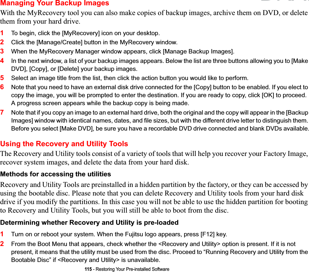 115 - Restoring Your Pre-installed SoftwareManaging Your Backup ImagesWith the MyRecovery tool you can also make copies of backup images, archive them on DVD, or delete them from your hard drive.1To begin, click the [MyRecovery] icon on your desktop.2Click the [Manage/Create] button in the MyRecovery window.3When the MyRecovery Manager window appears, click [Manage Backup Images].4In the next window, a list of your backup images appears. Below the list are three buttons allowing you to [Make DVD], [Copy], or [Delete] your backup images.5Select an image title from the list, then click the action button you would like to perform.6Note that you need to have an external disk drive connected for the [Copy] button to be enabled. If you elect to copy the image, you will be prompted to enter the destination. If you are ready to copy, click [OK] to proceed. A progress screen appears while the backup copy is being made.7Note that if you copy an image to an external hard drive, both the original and the copy will appear in the [Backup Images] window with identical names, dates, and file sizes, but with the different drive letter to distinguish them. Before you select [Make DVD], be sure you have a recordable DVD drive connected and blank DVDs available.Using the Recovery and Utility ToolsThe Recovery and Utility tools consist of a variety of tools that will help you recover your Factory Image, recover system images, and delete the data from your hard disk.Methods for accessing the utilities Recovery and Utility Tools are preinstalled in a hidden partition by the factory, or they can be accessed by using the bootable disc. Please note that you can delete Recovery and Utility tools from your hard disk drive if you modify the partitions. In this case you will not be able to use the hidden partition for booting to Recovery and Utility Tools, but you will still be able to boot from the disc.Determining whether Recovery and Utility is pre-loaded 1Turn on or reboot your system. When the Fujitsu logo appears, press [F12] key. 2From the Boot Menu that appears, check whether the &lt;Recovery and Utility&gt; option is present. If it is not present, it means that the utility must be used from the disc. Proceed to “Running Recovery and Utility from the Bootable Disc” if &lt;Recovery and Utility&gt; is unavailable.DRAFT