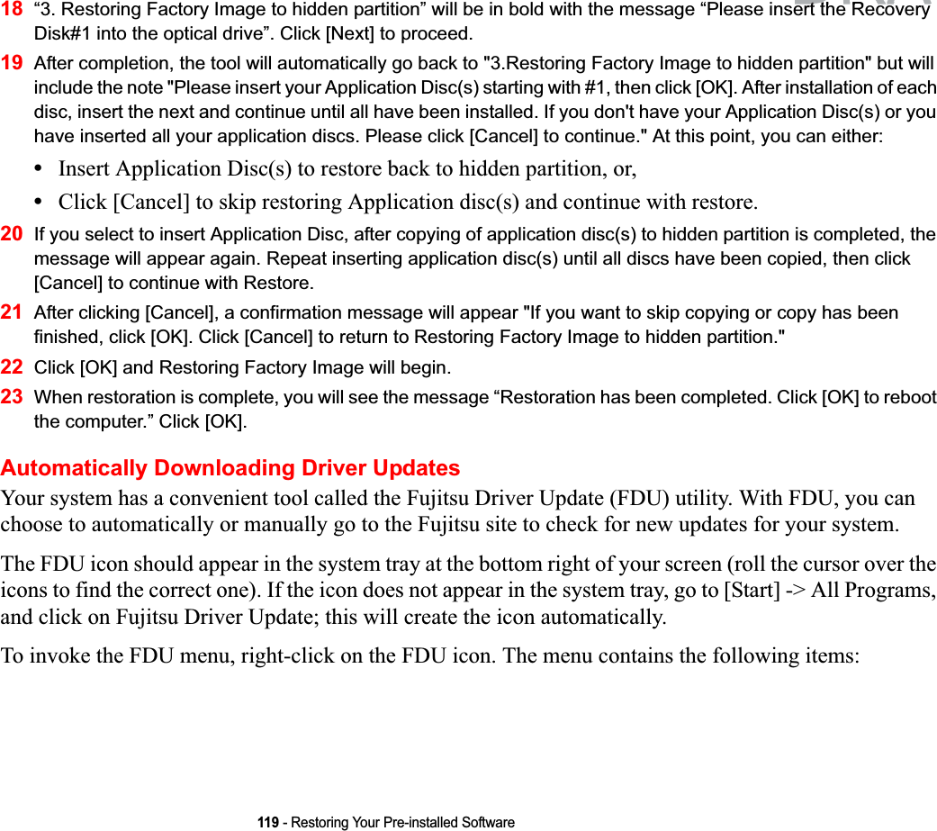 119 - Restoring Your Pre-installed Software18 “3. Restoring Factory Image to hidden partition” will be in bold with the message “Please insert the Recovery Disk#1 into the optical drive”. Click [Next] to proceed.19 After completion, the tool will automatically go back to &quot;3.Restoring Factory Image to hidden partition&quot; but will include the note &quot;Please insert your Application Disc(s) starting with #1, then click [OK]. After installation of each disc, insert the next and continue until all have been installed. If you don&apos;t have your Application Disc(s) or you have inserted all your application discs. Please click [Cancel] to continue.&quot; At this point, you can either:•Insert Application Disc(s) to restore back to hidden partition, or, •Click [Cancel] to skip restoring Application disc(s) and continue with restore.20 If you select to insert Application Disc, after copying of application disc(s) to hidden partition is completed, the message will appear again. Repeat inserting application disc(s) until all discs have been copied, then click [Cancel] to continue with Restore.21 After clicking [Cancel], a confirmation message will appear &quot;If you want to skip copying or copy has been finished, click [OK]. Click [Cancel] to return to Restoring Factory Image to hidden partition.&quot; 22 Click [OK] and Restoring Factory Image will begin.23 When restoration is complete, you will see the message “Restoration has been completed. Click [OK] to reboot the computer.” Click [OK].Automatically Downloading Driver UpdatesYour system has a convenient tool called the Fujitsu Driver Update (FDU) utility. With FDU, you can choose to automatically or manually go to the Fujitsu site to check for new updates for your system.The FDU icon should appear in the system tray at the bottom right of your screen (roll the cursor over the icons to find the correct one). If the icon does not appear in the system tray, go to [Start] -&gt; All Programs, and click on Fujitsu Driver Update; this will create the icon automatically.To invoke the FDU menu, right-click on the FDU icon. The menu contains the following items:DRAFTttth Rth R