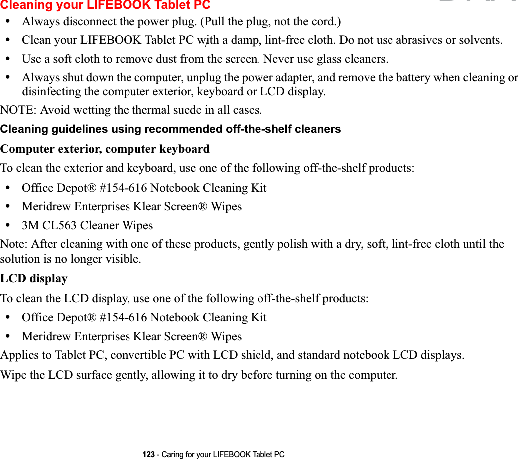 123 - Caring for your LIFEBOOK Tablet PCCleaning your LIFEBOOK Tablet PC•Always disconnect the power plug. (Pull the plug, not the cord.)•Clean your LIFEBOOK Tablet PC with a damp, lint-free cloth. Do not use abrasives or solvents.•Use a soft cloth to remove dust from the screen. Never use glass cleaners.•Always shut down the computer, unplug the power adapter, and remove the battery when cleaning or disinfecting the computer exterior, keyboard or LCD display. NOTE: Avoid wetting the thermal suede in all cases.Cleaning guidelines using recommended off-the-shelf cleaners Computer exterior, computer keyboardTo clean the exterior and keyboard, use one of the following off-the-shelf products:•Office Depot® #154-616 Notebook Cleaning Kit•Meridrew Enterprises Klear Screen® Wipes•3M CL563 Cleaner WipesNote: After cleaning with one of these products, gently polish with a dry, soft, lint-free cloth until the solution is no longer visible.LCD display To clean the LCD display, use one of the following off-the-shelf products: •Office Depot® #154-616 Notebook Cleaning Kit•Meridrew Enterprises Klear Screen® WipesApplies to Tablet PC, convertible PC with LCD shield, and standard notebook LCD displays.Wipe the LCD surface gently, allowing it to dry before turning on the computer./DRAFT