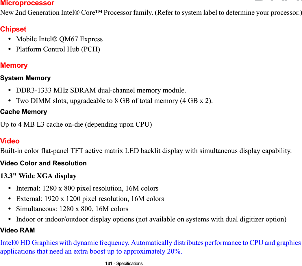 131 - SpecificationsMicroprocessorNew 2nd Generation Intel® Core™ Processor family. (Refer to system label to determine your processor.)Chipset•Mobile Intel® QM67 Express•Platform Control Hub (PCH)MemorySystem Memory•DDR3-1333 MHz SDRAM dual-channel memory module.•Two DIMM slots; upgradeable to 8 GB of total memory (4 GB x 2). Cache MemoryUp to 4 MB L3 cache on-die (depending upon CPU)VideoBuilt-in color flat-panel TFT active matrix LED backlit display with simultaneous display capability.Video Color and Resolution13.3&quot; Wide XGA display •Internal: 1280 x 800 pixel resolution, 16M colors•External: 1920 x 1200 pixel resolution, 16M colors•Simultaneous: 1280 x 800, 16M colors•Indoor or indoor/outdoor display options (not available on systems with dual digitizer option)Video RAMIntel® HD Graphics with dynamic frequency. Automatically distributes performance to CPU and graphics applications that need an extra boost up to approximately 20%. DRAFT