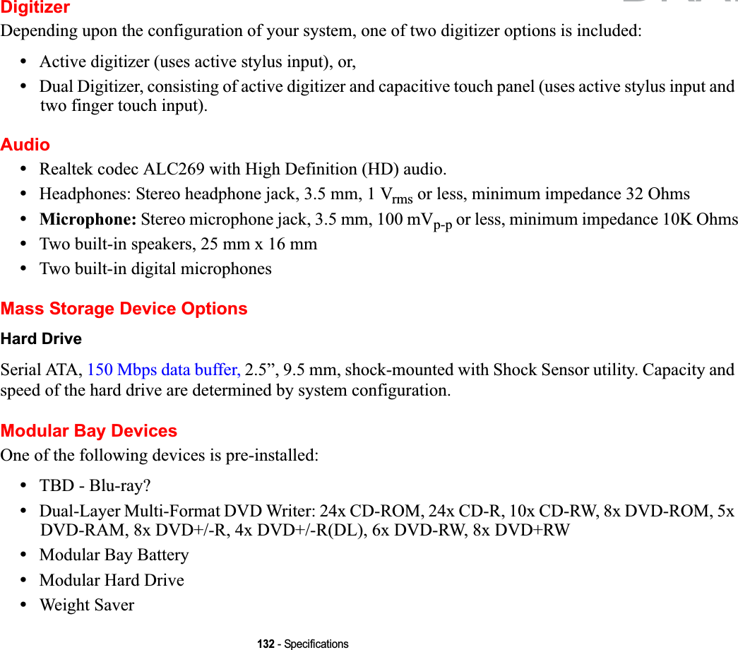 132 - SpecificationsDigitizerDepending upon the configuration of your system, one of two digitizer options is included:•Active digitizer (uses active stylus input), or,•Dual Digitizer, consisting of active digitizer and capacitive touch panel (uses active stylus input and two finger touch input).Audio•Realtek codec ALC269 with High Definition (HD) audio.•Headphones: Stereo headphone jack, 3.5 mm, 1 Vrms or less, minimum impedance 32 Ohms•Microphone: Stereo microphone jack, 3.5 mm, 100 mVp-p or less, minimum impedance 10K Ohms•Two built-in speakers, 25 mm x 16 mm•Two built-in digital microphonesMass Storage Device OptionsHard DriveSerial ATA, 150 Mbps data buffer, 2.5”, 9.5 mm, shock-mounted with Shock Sensor utility. Capacity and speed of the hard drive are determined by system configuration.Modular Bay DevicesOne of the following devices is pre-installed: •TBD - Blu-ray?•Dual-Layer Multi-Format DVD Writer: 24x CD-ROM, 24x CD-R, 10x CD-RW, 8x DVD-ROM, 5x DVD-RAM, 8x DVD+/-R, 4x DVD+/-R(DL), 6x DVD-RW, 8x DVD+RW•Modular Bay Battery•Modular Hard Drive•Weight SaverDRAFT