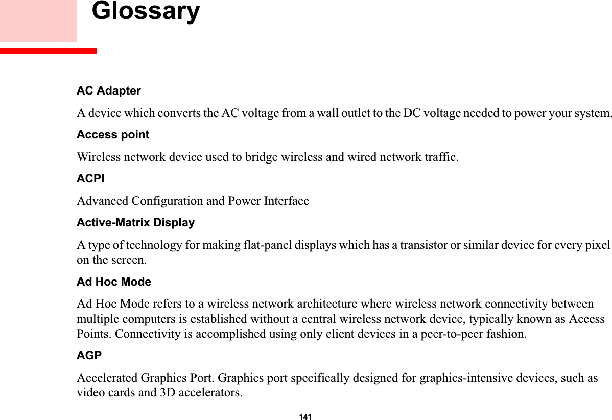 141 GlossaryAC AdapterA device which converts the AC voltage from a wall outlet to the DC voltage needed to power your system.Access pointWireless network device used to bridge wireless and wired network traffic. ACPIAdvanced Configuration and Power InterfaceActive-Matrix DisplayA type of technology for making flat-panel displays which has a transistor or similar device for every pixel on the screen.Ad Hoc ModeAd Hoc Mode refers to a wireless network architecture where wireless network connectivity between multiple computers is established without a central wireless network device, typically known as Access Points. Connectivity is accomplished using only client devices in a peer-to-peer fashion.AGPAccelerated Graphics Port. Graphics port specifically designed for graphics-intensive devices, such as video cards and 3D accelerators.DRAFT