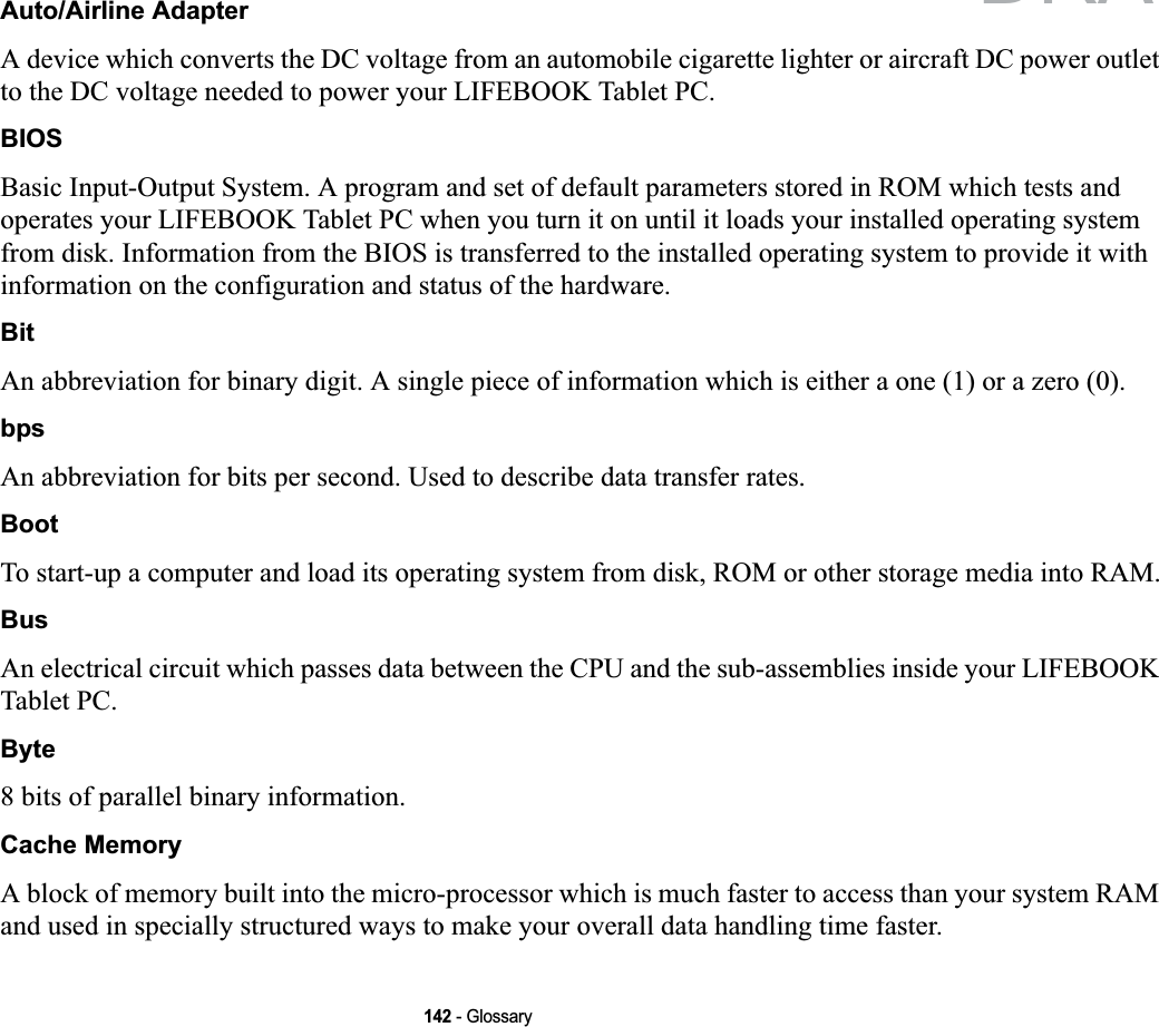 142 - GlossaryAuto/Airline AdapterA device which converts the DC voltage from an automobile cigarette lighter or aircraft DC power outlet to the DC voltage needed to power your LIFEBOOK Tablet PC.BIOSBasic Input-Output System. A program and set of default parameters stored in ROM which tests and operates your LIFEBOOK Tablet PC when you turn it on until it loads your installed operating system from disk. Information from the BIOS is transferred to the installed operating system to provide it with information on the configuration and status of the hardware.BitAn abbreviation for binary digit. A single piece of information which is either a one (1) or a zero (0).bpsAn abbreviation for bits per second. Used to describe data transfer rates.BootTo start-up a computer and load its operating system from disk, ROM or other storage media into RAM.BusAn electrical circuit which passes data between the CPU and the sub-assemblies inside your LIFEBOOK Tablet PC.Byte8 bits of parallel binary information.Cache MemoryA block of memory built into the micro-processor which is much faster to access than your system RAM and used in specially structured ways to make your overall data handling time faster.DRAFT