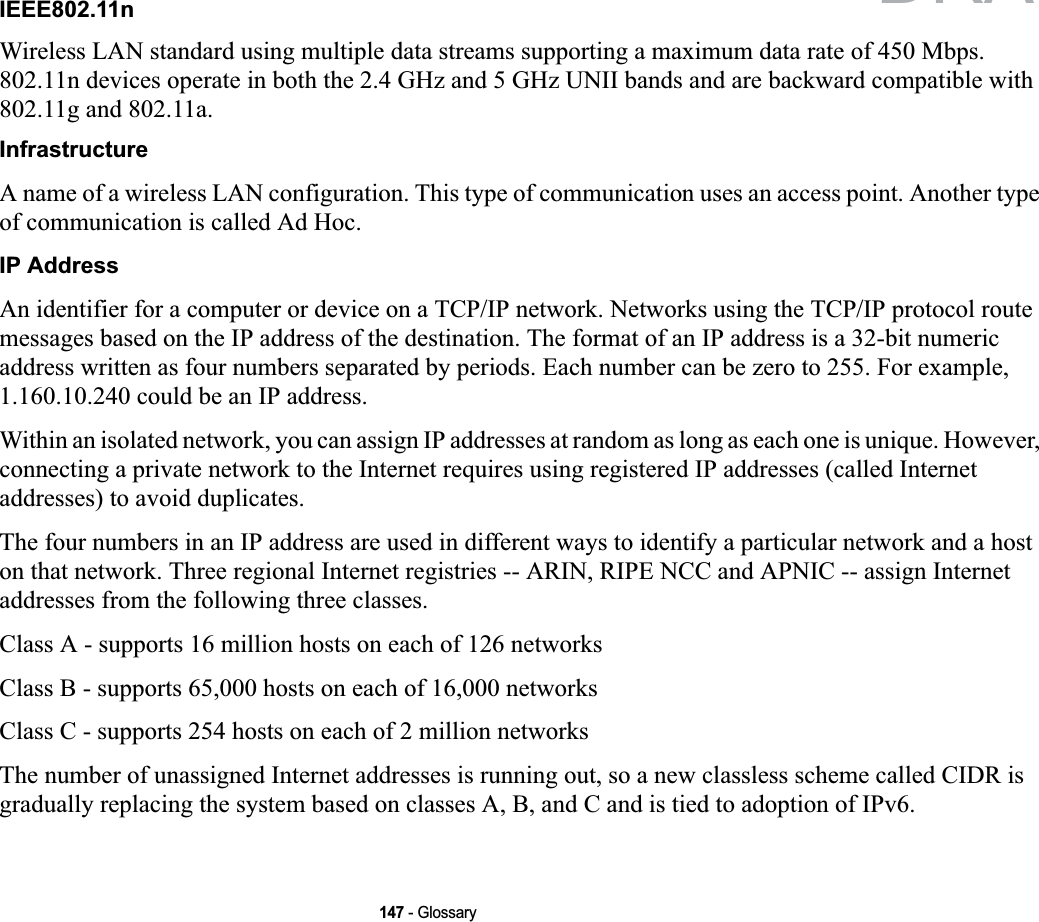 147 - GlossaryIEEE802.11nWireless LAN standard using multiple data streams supporting a maximum data rate of 450 Mbps. 802.11n devices operate in both the 2.4 GHz and 5 GHz UNII bands and are backward compatible with 802.11g and 802.11a.InfrastructureA name of a wireless LAN configuration. This type of communication uses an access point. Another type of communication is called Ad Hoc.IP AddressAn identifier for a computer or device on a TCP/IP network. Networks using the TCP/IP protocol route messages based on the IP address of the destination. The format of an IP address is a 32-bit numeric address written as four numbers separated by periods. Each number can be zero to 255. For example, 1.160.10.240 could be an IP address. Within an isolated network, you can assign IP addresses at random as long as each one is unique. However,connecting a private network to the Internet requires using registered IP addresses (called Internet addresses) to avoid duplicates. The four numbers in an IP address are used in different ways to identify a particular network and a host on that network. Three regional Internet registries -- ARIN, RIPE NCC and APNIC -- assign Internet addresses from the following three classes. Class A - supports 16 million hosts on each of 126 networks Class B - supports 65,000 hosts on each of 16,000 networks Class C - supports 254 hosts on each of 2 million networks The number of unassigned Internet addresses is running out, so a new classless scheme called CIDR is gradually replacing the system based on classes A, B, and C and is tied to adoption of IPv6.DRAFT