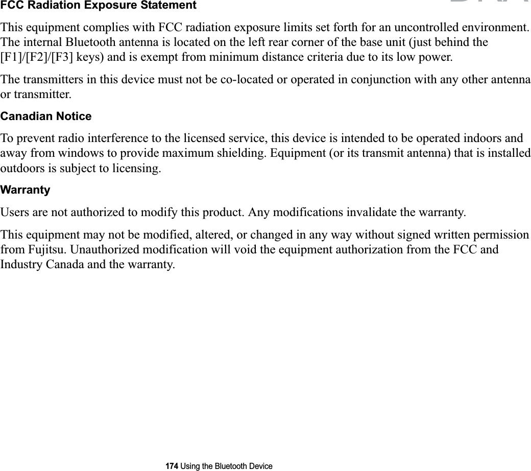 174 Using the Bluetooth DeviceFCC Radiation Exposure StatementThis equipment complies with FCC radiation exposure limits set forth for an uncontrolled environment. The internal Bluetooth antenna is located on the left rear corner of the base unit (just behind the [F1]/[F2]/[F3] keys) and is exempt from minimum distance criteria due to its low power. The transmitters in this device must not be co-located or operated in conjunction with any other antenna or transmitter.Canadian NoticeTo prevent radio interference to the licensed service, this device is intended to be operated indoors and away from windows to provide maximum shielding. Equipment (or its transmit antenna) that is installed outdoors is subject to licensing.WarrantyUsers are not authorized to modify this product. Any modifications invalidate the warranty.This equipment may not be modified, altered, or changed in any way without signed written permission from Fujitsu. Unauthorized modification will void the equipment authorization from the FCC and Industry Canada and the warranty.DRAFT