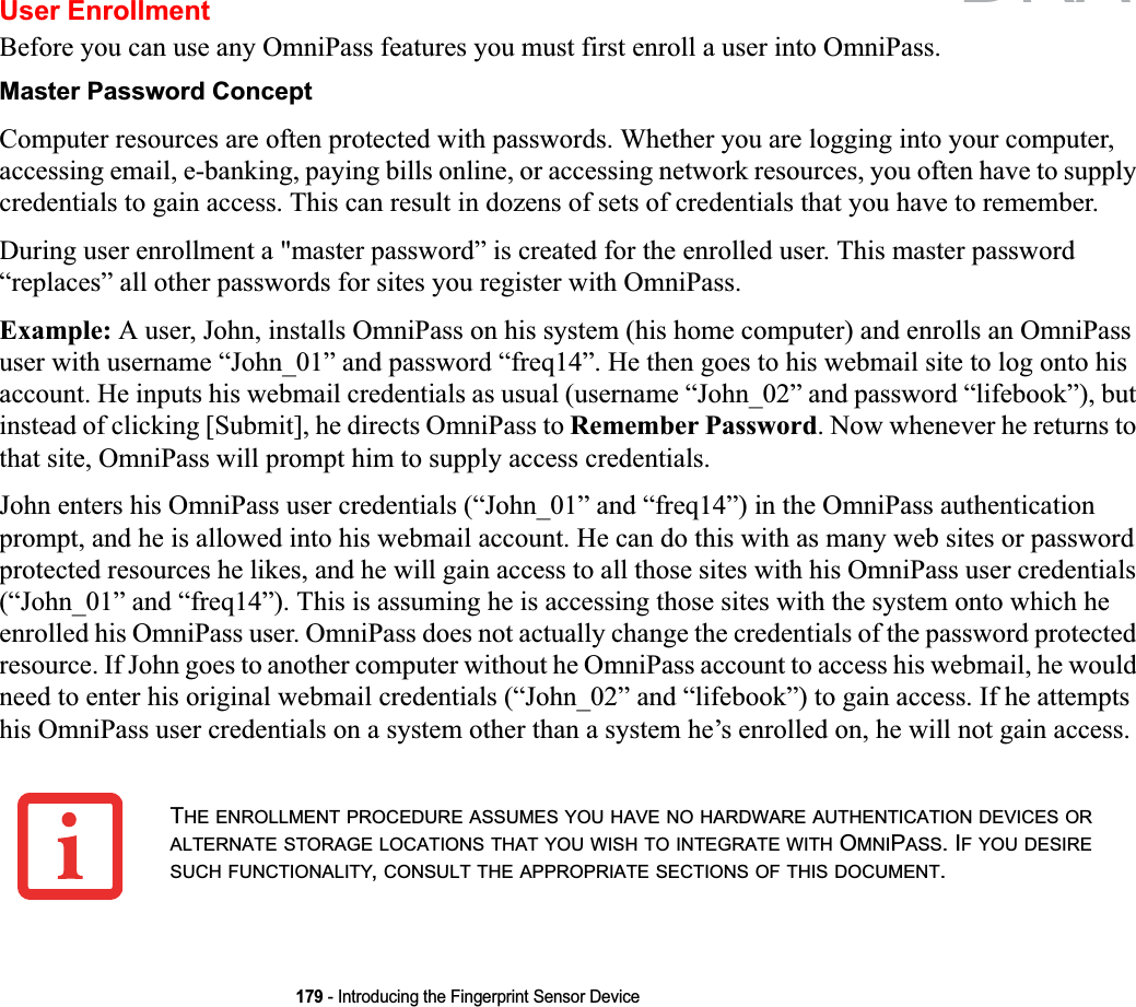 179 - Introducing the Fingerprint Sensor DeviceUser EnrollmentBefore you can use any OmniPass features you must first enroll a user into OmniPass.Master Password ConceptComputer resources are often protected with passwords. Whether you are logging into your computer, accessing email, e-banking, paying bills online, or accessing network resources, you often have to supply credentials to gain access. This can result in dozens of sets of credentials that you have to remember.During user enrollment a &quot;master password” is created for the enrolled user. This master password “replaces” all other passwords for sites you register with OmniPass. Example: A user, John, installs OmniPass on his system (his home computer) and enrolls an OmniPass user with username “John_01” and password “freq14”. He then goes to his webmail site to log onto his account. He inputs his webmail credentials as usual (username “John_02” and password “lifebook”), but instead of clicking [Submit], he directs OmniPass to Remember Password. Now whenever he returns to that site, OmniPass will prompt him to supply access credentials. John enters his OmniPass user credentials (“John_01” and “freq14”) in the OmniPass authentication prompt, and he is allowed into his webmail account. He can do this with as many web sites or password protected resources he likes, and he will gain access to all those sites with his OmniPass user credentials (“John_01” and “freq14”). This is assuming he is accessing those sites with the system onto which he enrolled his OmniPass user. OmniPass does not actually change the credentials of the password protected resource. If John goes to another computer without he OmniPass account to access his webmail, he would need to enter his original webmail credentials (“John_02” and “lifebook”) to gain access. If he attempts his OmniPass user credentials on a system other than a system he’s enrolled on, he will not gain access.THE ENROLLMENT PROCEDURE ASSUMES YOU HAVE NO HARDWARE AUTHENTICATION DEVICES ORALTERNATE STORAGE LOCATIONS THAT YOU WISH TO INTEGRATE WITH OMNIPASS. IF YOU DESIRESUCH FUNCTIONALITY,CONSULT THE APPROPRIATE SECTIONS OF THIS DOCUMENT.DRAFT