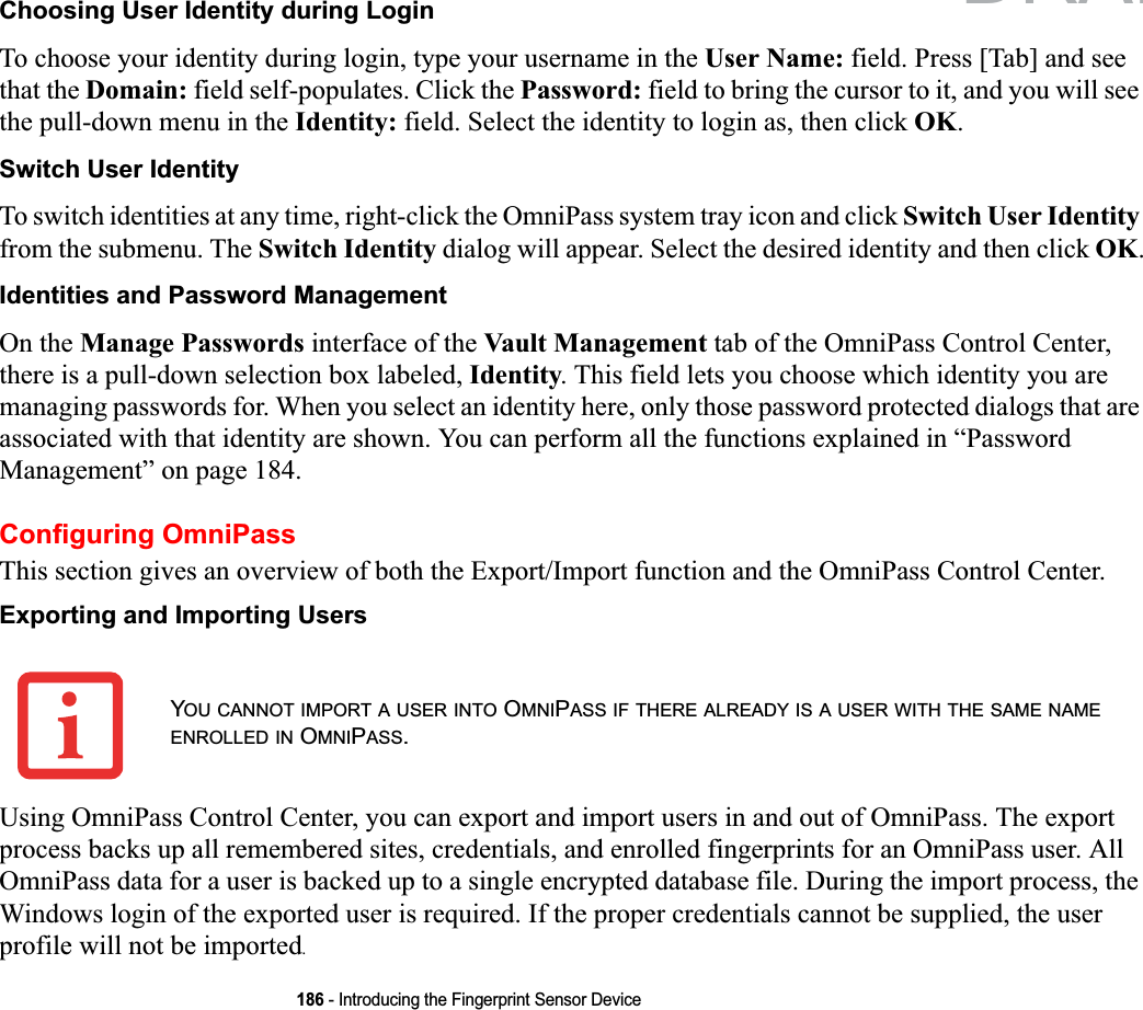 186 - Introducing the Fingerprint Sensor DeviceChoosing User Identity during LoginTo choose your identity during login, type your username in the User Name: field. Press [Tab] and see that the Domain: field self-populates. Click the Password: field to bring the cursor to it, and you will see the pull-down menu in the Identity: field. Select the identity to login as, then click OK.Switch User IdentityTo switch identities at any time, right-click the OmniPass system tray icon and click Switch User Identityfrom the submenu. The Switch Identity dialog will appear. Select the desired identity and then click OK.Identities and Password ManagementOn the Manage Passwords interface of the Vault Management tab of the OmniPass Control Center, there is a pull-down selection box labeled, Identity. This field lets you choose which identity you are managing passwords for. When you select an identity here, only those password protected dialogs that are associated with that identity are shown. You can perform all the functions explained in “Password Management” on page 184.Configuring OmniPassThis section gives an overview of both the Export/Import function and the OmniPass Control Center.Exporting and Importing UsersUsing OmniPass Control Center, you can export and import users in and out of OmniPass. The export process backs up all remembered sites, credentials, and enrolled fingerprints for an OmniPass user. All OmniPass data for a user is backed up to a single encrypted database file. During the import process, the Windows login of the exported user is required. If the proper credentials cannot be supplied, the user profile will not be imported.YOU CANNOT IMPORT A USER INTO OMNIPASS IF THERE ALREADY IS A USER WITH THE SAME NAMEENROLLED IN OMNIPASS.DRAFT