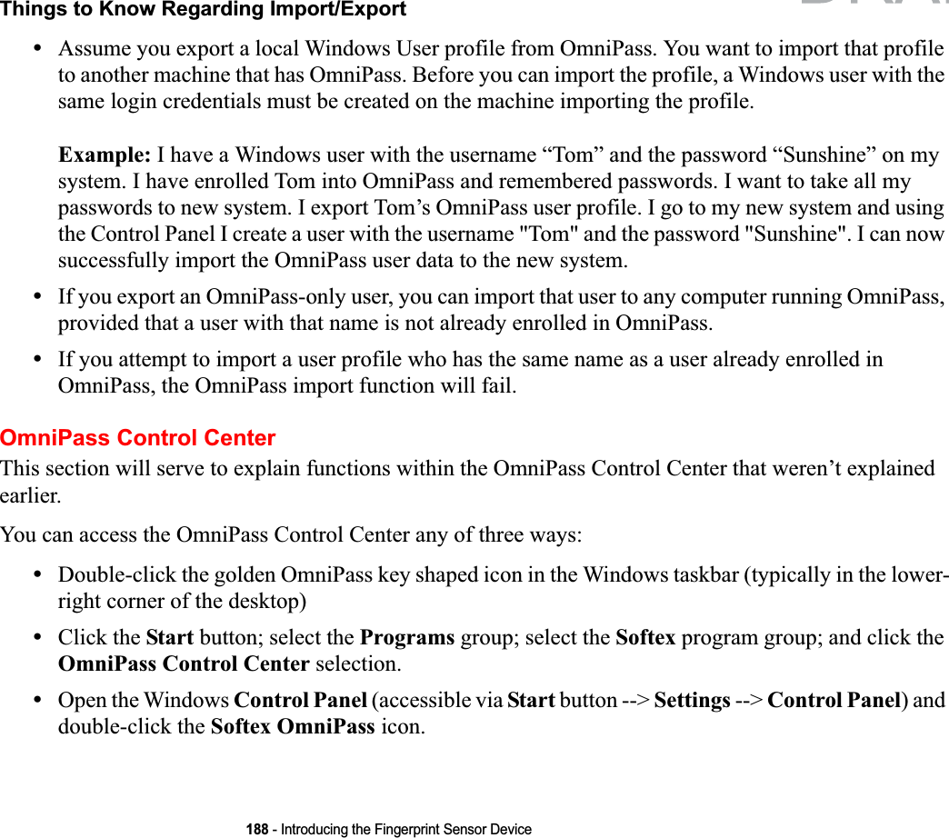 188 - Introducing the Fingerprint Sensor DeviceThings to Know Regarding Import/Export•Assume you export a local Windows User profile from OmniPass. You want to import that profile to another machine that has OmniPass. Before you can import the profile, a Windows user with the same login credentials must be created on the machine importing the profile.Example: I have a Windows user with the username “Tom” and the password “Sunshine” on my system. I have enrolled Tom into OmniPass and remembered passwords. I want to take all my passwords to new system. I export Tom’s OmniPass user profile. I go to my new system and using the Control Panel I create a user with the username &quot;Tom&quot; and the password &quot;Sunshine&quot;. I can now successfully import the OmniPass user data to the new system.•If you export an OmniPass-only user, you can import that user to any computer running OmniPass, provided that a user with that name is not already enrolled in OmniPass. •If you attempt to import a user profile who has the same name as a user already enrolled in OmniPass, the OmniPass import function will fail.OmniPass Control CenterThis section will serve to explain functions within the OmniPass Control Center that weren’t explained earlier. You can access the OmniPass Control Center any of three ways:•Double-click the golden OmniPass key shaped icon in the Windows taskbar (typically in the lower-right corner of the desktop)•Click the Start button; select the Programs group; select the Softex program group; and click the OmniPass Control Center selection.•Open the Windows Control Panel (accessible via Start button --&gt; Settings --&gt; Control Panel) and double-click the Softex OmniPass icon.