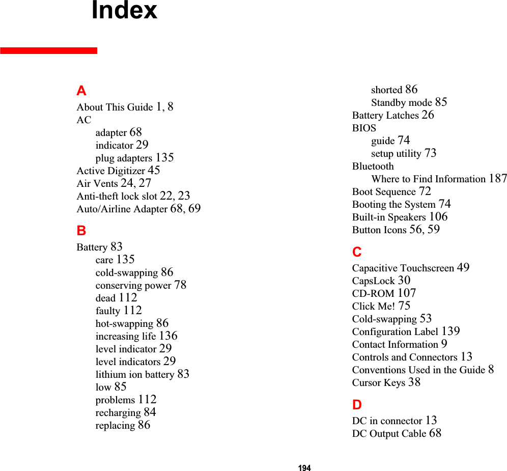 194 IndexAAbout This Guide 1,8ACadapter 68indicator 29plug adapters 135Active Digitizer 45Air Vents 24,27Anti-theft lock slot 22,23Auto/Airline Adapter 68,69BBattery 83care 135cold-swapping 86conserving power 78dead 112faulty 112hot-swapping 86increasing life 136level indicator 29level indicators 29lithium ion battery 83low 85problems 112recharging 84replacing 86shorted 86Standby mode 85Battery Latches 26BIOSguide 74setup utility 73BluetoothWhere to Find Information 187Boot Sequence 72Booting the System 74Built-in Speakers 106Button Icons 56,59CCapacitive Touchscreen 49CapsLock 30CD-ROM 107Click Me! 75Cold-swapping 53Configuration Label 139Contact Information 9Controls and Connectors 13Conventions Used in the Guide 8Cursor Keys 38DDC in connector 13DC Output Cable 68DRAFT