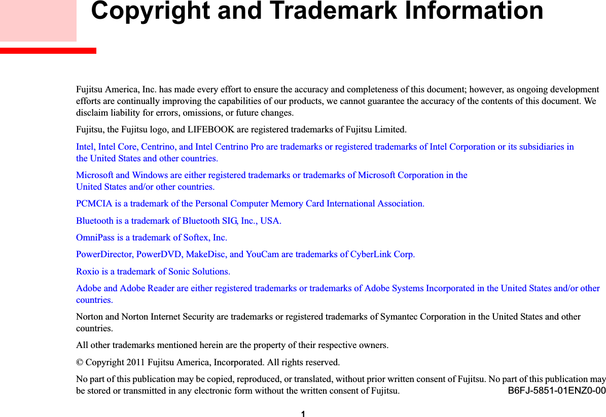 1 Copyright and Trademark InformationFujitsu America, Inc. has made every effort to ensure the accuracy and completeness of this document; however, as ongoing developmentefforts are continually improving the capabilities of our products, we cannot guarantee the accuracy of the contents of this document. We disclaim liability for errors, omissions, or future changes.Fujitsu, the Fujitsu logo, and LIFEBOOK are registered trademarks of Fujitsu Limited.Intel, Intel Core, Centrino, and Intel Centrino Pro are trademarks or registered trademarks of Intel Corporation or its subsidiaries in the United States and other countries.Microsoft and Windows are either registered trademarks or trademarks of Microsoft Corporation in the United States and/or other countries.PCMCIA is a trademark of the Personal Computer Memory Card International Association.Bluetooth is a trademark of Bluetooth SIG, Inc., USA.OmniPass is a trademark of Softex, Inc.PowerDirector, PowerDVD, MakeDisc, and YouCam are trademarks of CyberLink Corp.Roxio is a trademark of Sonic Solutions.Adobe and Adobe Reader are either registered trademarks or trademarks of Adobe Systems Incorporated in the United States and/or other countries.Norton and Norton Internet Security are trademarks or registered trademarks of Symantec Corporation in the United States and othercountries.All other trademarks mentioned herein are the property of their respective owners.© Copyright 2011 Fujitsu America, Incorporated. All rights reserved. No part of this publication may be copied, reproduced, or translated, without prior written consent of Fujitsu. No part of this publication may be stored or transmitted in any electronic form without the written consent of Fujitsu. B6FJ-5851-01ENZ0-00DRAFT