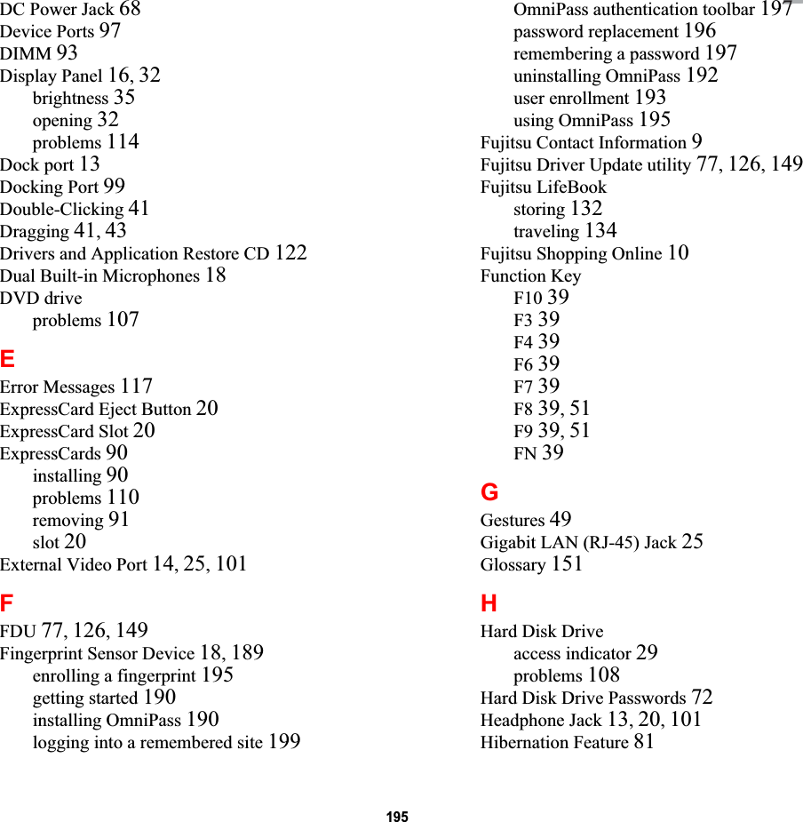 195DC Power Jack 68Device Ports 97DIMM 93Display Panel 16,32brightness 35opening 32problems 114Dock port 13Docking Port 99Double-Clicking 41Dragging 41,43Drivers and Application Restore CD 122Dual Built-in Microphones 18DVD driveproblems 107EError Messages 117ExpressCard Eject Button 20ExpressCard Slot 20ExpressCards 90installing 90problems 110removing 91slot 20External Video Port 14,25,101FFDU 77,126,149Fingerprint Sensor Device 18,189enrolling a fingerprint 195getting started 190installing OmniPass 190logging into a remembered site 199OmniPass authentication toolbar 197password replacement 196remembering a password 197uninstalling OmniPass 192user enrollment 193using OmniPass 195Fujitsu Contact Information 9Fujitsu Driver Update utility 77,126,149Fujitsu LifeBookstoring 132traveling 134Fujitsu Shopping Online 10Function KeyF10 39F3 39F4 39F6 39F7 39F8 39,51F9 39,51FN 39GGestures 49Gigabit LAN (RJ-45) Jack 25Glossary 151HHard Disk Driveaccess indicator 29problems 108Hard Disk Drive Passwords 72Headphone Jack 13,20,101Hibernation Feature 81DRAFT77