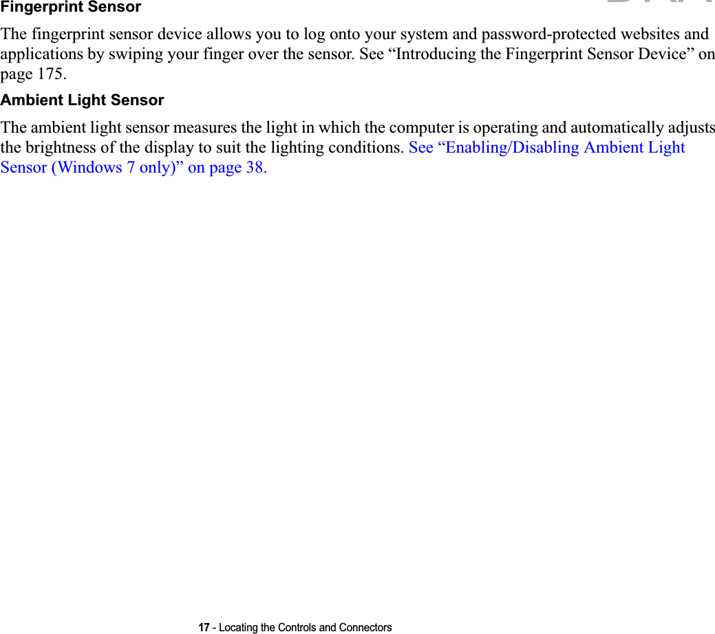 17 - Locating the Controls and ConnectorsFingerprint SensorThe fingerprint sensor device allows you to log onto your system and password-protected websites and applications by swiping your finger over the sensor. See “Introducing the Fingerprint Sensor Device” on page 175.Ambient Light SensorThe ambient light sensor measures the light in which the computer is operating and automatically adjusts the brightness of the display to suit the lighting conditions. See “Enabling/Disabling Ambient Light Sensor (Windows 7 only)” on page 38.DRAFT