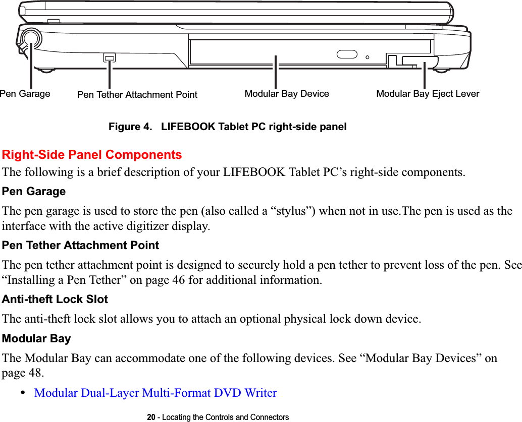 20 - Locating the Controls and ConnectorsFigure 4.   LIFEBOOK Tablet PC right-side panel Right-Side Panel ComponentsThe following is a brief description of your LIFEBOOK Tablet PC’s right-side components. Pen GarageThe pen garage is used to store the pen (also called a “stylus”) when not in use.The pen is used as the interface with the active digitizer display.Pen Tether Attachment PointThe pen tether attachment point is designed to securely hold a pen tether to prevent loss of the pen. See “Installing a Pen Tether” on page 46 for additional information.Anti-theft Lock SlotThe anti-theft lock slot allows you to attach an optional physical lock down device.Modular BayThe Modular Bay can accommodate one of the following devices. See “Modular Bay Devices” on page 48.•Modular Dual-Layer Multi-Format DVD Writer Modular Bay DevicePen Tether Attachment PointPen Garage Modular Bay Eject LeverDRAFT
