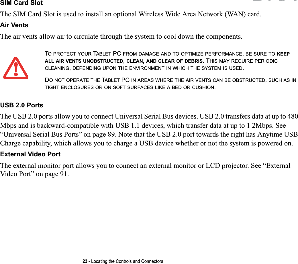 23 - Locating the Controls and ConnectorsSIM Card SlotThe SIM Card Slot is used to install an optional Wireless Wide Area Network (WAN) card.Air VentsThe air vents allow air to circulate through the system to cool down the components.USB 2.0 PortsThe USB 2.0 ports allow you to connect Universal Serial Bus devices. USB 2.0 transfers data at up to 480 Mbps and is backward-compatible with USB 1.1 devices, which transfer data at up to 1 2Mbps. See “Universal Serial Bus Ports” on page 89. Note that the USB 2.0 port towards the right has Anytime USB Charge capability, which allows you to charge a USB device whether or not the system is powered on.External Video PortThe external monitor port allows you to connect an external monitor or LCD projector. See “External Video Port” on page 91.TO PROTECT YOUR TABLET PC FROM DAMAGE AND TO OPTIMIZE PERFORMANCE,BE SURE TO KEEPALL AIR VENTS UNOBSTRUCTED,CLEAN,AND CLEAR OF DEBRIS. THIS MAY REQUIRE PERIODICCLEANING,DEPENDING UPON THE ENVIRONMENT IN WHICH THE SYSTEM IS USED.DO NOT OPERATE THE TABLET PC IN AREAS WHERE THE AIR VENTS CAN BE OBSTRUCTED,SUCH AS INTIGHT ENCLOSURES OR ON SOFT SURFACES LIKE A BED OR CUSHION.DRAFT