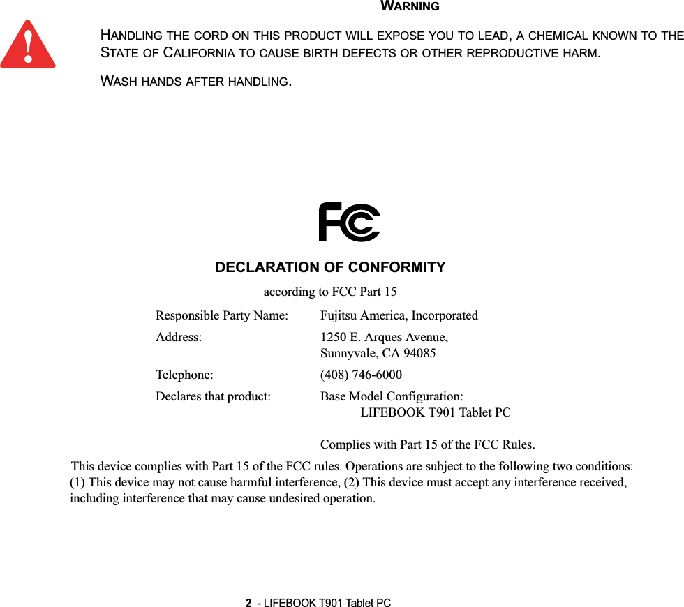 2  - LIFEBOOK T901 Tablet PC WARNINGHANDLING THE CORD ON THIS PRODUCT WILL EXPOSE YOU TO LEAD,A CHEMICAL KNOWN TO THESTATE OF CALIFORNIA TO CAUSE BIRTH DEFECTS OR OTHER REPRODUCTIVE HARM.WASH HANDS AFTER HANDLING.DECLARATION OF CONFORMITYaccording to FCC Part 15Responsible Party Name: Fujitsu America, IncorporatedAddress:  1250 E. Arques Avenue,Sunnyvale, CA 94085Telephone: (408) 746-6000Declares that product: Base Model Configuration:LIFEBOOK T901 Tablet PCComplies with Part 15 of the FCC Rules.This device complies with Part 15 of the FCC rules. Operations are subject to the following two conditions:(1) This device may not cause harmful interference, (2) This device must accept any interference received, including interference that may cause undesired operation.DRAFT