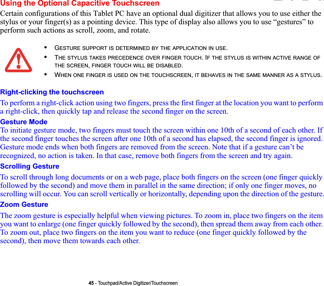 45 - Touchpad/Active Digitizer/TouchscreenUsing the Optional Capacitive TouchscreenCertain configurations of this Tablet PC have an optional dual digitizer that allows you to use either the stylus or your finger(s) as a pointing device. This type of display also allows you to use “gestures” to perform such actions as scroll, zoom, and rotate.Right-clicking the touchscreenTo perform a right-click action using two fingers, press the first finger at the location you want to perform a right-click, then quickly tap and release the second finger on the screen.Gesture ModeTo initiate gesture mode, two fingers must touch the screen within one 10th of a second of each other. If the second finger touches the screen after one 10th of a second has elapsed, the second finger is ignored. Gesture mode ends when both fingers are removed from the screen. Note that if a gesture can’t be recognized, no action is taken. In that case, remove both fingers from the screen and try again.Scrolling GestureTo scroll through long documents or on a web page, place both fingers on the screen (one finger quickly followed by the second) and move them in parallel in the same direction; if only one finger moves, no scrolling will occur. You can scroll vertically or horizontally, depending upon the direction of the gesture.Zoom GestureThe zoom gesture is especially helpful when viewing pictures. To zoom in, place two fingers on the item you want to enlarge (one finger quickly followed by the second), then spread them away from each other. To zoom out, place two fingers on the item you want to reduce (one finger quickly followed by the second), then move them towards each other.•GESTURE SUPPORT IS DETERMINED BY THE APPLICATION IN USE.•THE STYLUS TAKES PRECEDENCE OVER FINGER TOUCH. IF THE STYLUS IS WITHIN ACTIVE RANGE OFTHE SCREEN,FINGER TOUCH WILL BE DISABLED.•WHEN ONE FINGER IS USED ON THE TOUCHSCREEN,IT BEHAVES IN THE SAME MANNER AS A STYLUS.DRAFT