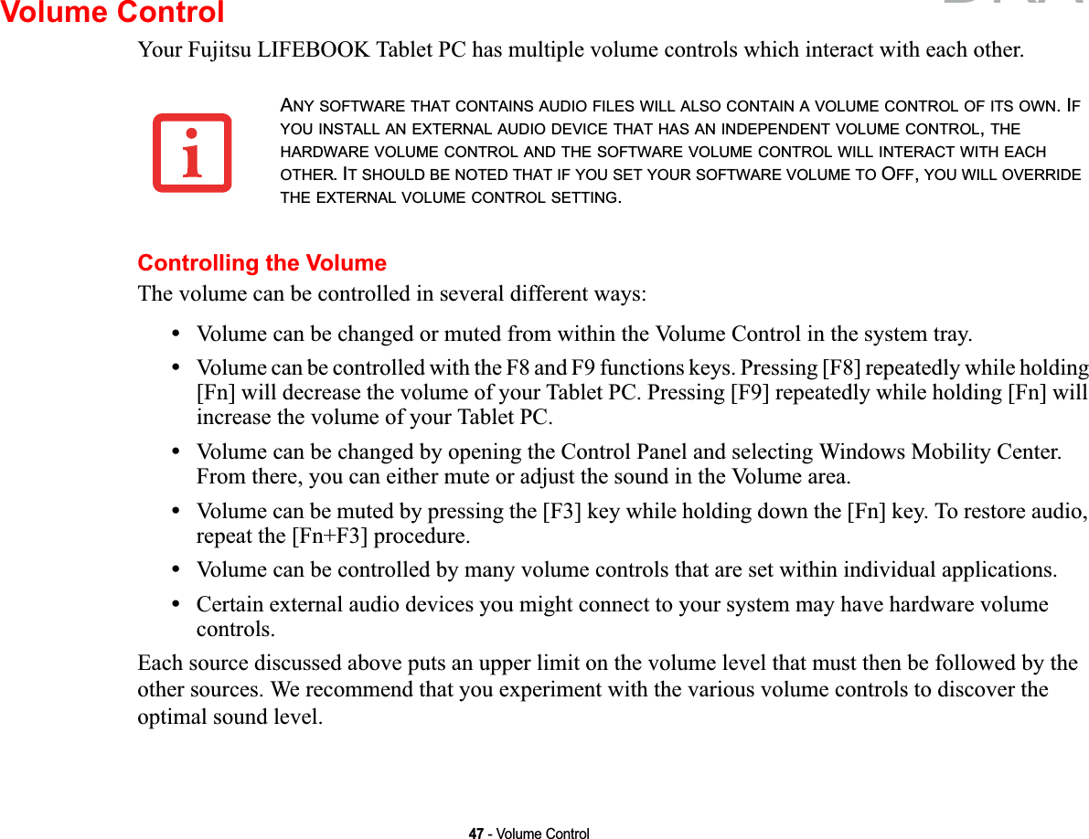 47 - Volume ControlVolume ControlYour Fujitsu LIFEBOOK Tablet PC has multiple volume controls which interact with each other. Controlling the VolumeThe volume can be controlled in several different ways:•Volume can be changed or muted from within the Volume Control in the system tray.•Volume can be controlled with the F8 and F9 functions keys. Pressing [F8] repeatedly while holding [Fn] will decrease the volume of your Tablet PC. Pressing [F9] repeatedly while holding [Fn] will increase the volume of your Tablet PC.•Volume can be changed by opening the Control Panel and selecting Windows Mobility Center. From there, you can either mute or adjust the sound in the Volume area.•Volume can be muted by pressing the [F3] key while holding down the [Fn] key. To restore audio, repeat the [Fn+F3] procedure.•Volume can be controlled by many volume controls that are set within individual applications.•Certain external audio devices you might connect to your system may have hardware volume controls.Each source discussed above puts an upper limit on the volume level that must then be followed by the other sources. We recommend that you experiment with the various volume controls to discover the optimal sound level.ANY SOFTWARE THAT CONTAINS AUDIO FILES WILL ALSO CONTAIN A VOLUME CONTROL OF ITS OWN. IFYOU INSTALL AN EXTERNAL AUDIO DEVICE THAT HAS AN INDEPENDENT VOLUME CONTROL,THEHARDWARE VOLUME CONTROL AND THE SOFTWARE VOLUME CONTROL WILL INTERACT WITH EACHOTHER. IT SHOULD BE NOTED THAT IF YOU SET YOUR SOFTWARE VOLUME TO OFF,YOU WILL OVERRIDETHE EXTERNAL VOLUME CONTROL SETTING.DRAFT