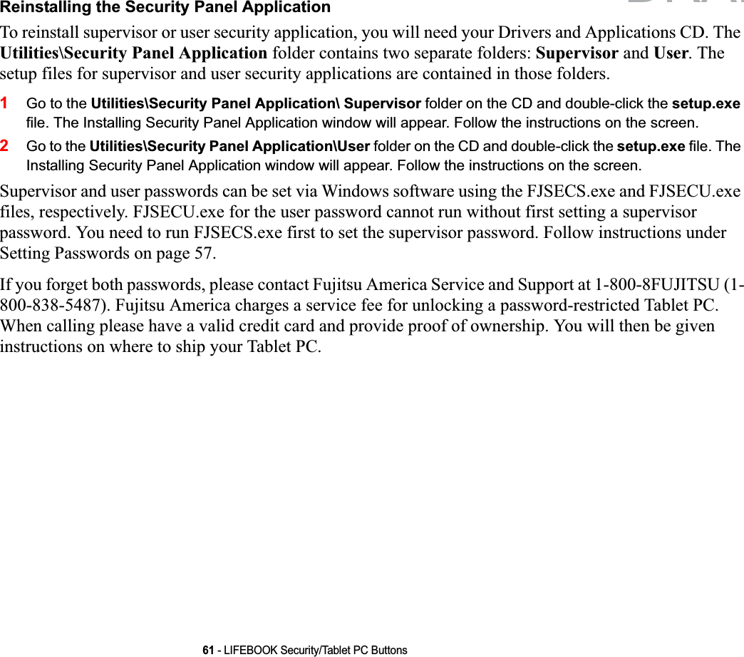 61 - LIFEBOOK Security/Tablet PC ButtonsReinstalling the Security Panel ApplicationTo reinstall supervisor or user security application, you will need your Drivers and Applications CD. The Utilities\Security Panel Application folder contains two separate folders: Supervisor and User. The setup files for supervisor and user security applications are contained in those folders. 1Go to the Utilities\Security Panel Application\ Supervisor folder on the CD and double-click the setup.exe file. The Installing Security Panel Application window will appear. Follow the instructions on the screen.2Go to the Utilities\Security Panel Application\User folder on the CD and double-click the setup.exe file. The Installing Security Panel Application window will appear. Follow the instructions on the screen.Supervisor and user passwords can be set via Windows software using the FJSECS.exe and FJSECU.exe files, respectively. FJSECU.exe for the user password cannot run without first setting a supervisor password. You need to run FJSECS.exe first to set the supervisor password. Follow instructions under Setting Passwords on page 57.If you forget both passwords, please contact Fujitsu America Service and Support at 1-800-8FUJITSU (1-800-838-5487). Fujitsu America charges a service fee for unlocking a password-restricted Tablet PC. When calling please have a valid credit card and provide proof of ownership. You will then be given instructions on where to ship your Tablet PC. DRAFT