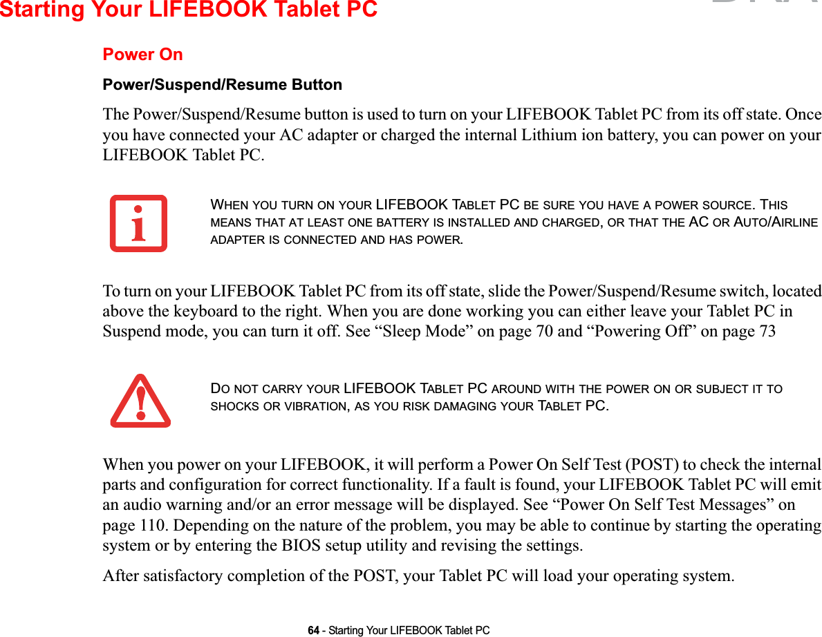 64 - Starting Your LIFEBOOK Tablet PCStarting Your LIFEBOOK Tablet PCPower OnPower/Suspend/Resume ButtonThe Power/Suspend/Resume button is used to turn on your LIFEBOOK Tablet PC from its off state. Once you have connected your AC adapter or charged the internal Lithium ion battery, you can power on your LIFEBOOK Tablet PC. To turn on your LIFEBOOK Tablet PC from its off state, slide the Power/Suspend/Resume switch, located above the keyboard to the right. When you are done working you can either leave your Tablet PC in Suspend mode, you can turn it off. See “Sleep Mode” on page 70 and “Powering Off” on page 73When you power on your LIFEBOOK, it will perform a Power On Self Test (POST) to check the internal parts and configuration for correct functionality. If a fault is found, your LIFEBOOK Tablet PC will emit an audio warning and/or an error message will be displayed. See “Power On Self Test Messages” on page 110. Depending on the nature of the problem, you may be able to continue by starting the operating system or by entering the BIOS setup utility and revising the settings.After satisfactory completion of the POST, your Tablet PC will load your operating system.WHEN YOU TURN ON YOUR LIFEBOOK TABLET PC BE SURE YOU HAVE A POWER SOURCE. THISMEANS THAT AT LEAST ONE BATTERY IS INSTALLED AND CHARGED,OR THAT THE AC OR AUTO/AIRLINEADAPTER IS CONNECTED AND HAS POWER.DO NOT CARRY YOUR LIFEBOOK TABLET PC AROUND WITH THE POWER ON OR SUBJECT IT TOSHOCKS OR VIBRATION,AS YOU RISK DAMAGING YOUR TABLET PC.DRAFT