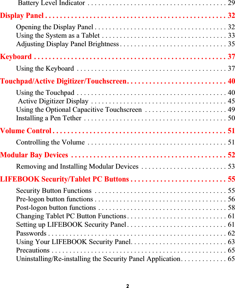  2 Battery Level Indicator  . . . . . . . . . . . . . . . . . . . . . . . . . . . . . . . . . . . . . . . 29Display Panel . . . . . . . . . . . . . . . . . . . . . . . . . . . . . . . . . . . . . . . . . . . . . . . . . 32Opening the Display Panel . . . . . . . . . . . . . . . . . . . . . . . . . . . . . . . . . . . . . 32Using the System as a Tablet . . . . . . . . . . . . . . . . . . . . . . . . . . . . . . . . . . . 33Adjusting Display Panel Brightness . . . . . . . . . . . . . . . . . . . . . . . . . . . . . . 35Keyboard . . . . . . . . . . . . . . . . . . . . . . . . . . . . . . . . . . . . . . . . . . . . . . . . . . . . 37Using the Keyboard  . . . . . . . . . . . . . . . . . . . . . . . . . . . . . . . . . . . . . . . . . . 37Touchpad/Active Digitizer/Touchscreen. . . . . . . . . . . . . . . . . . . . . . . . . . . 40Using the Touchpad . . . . . . . . . . . . . . . . . . . . . . . . . . . . . . . . . . . . . . . . . . 40 Active Digitizer Display  . . . . . . . . . . . . . . . . . . . . . . . . . . . . . . . . . . . . . . 45Using the Optional Capacitive Touchscreen  . . . . . . . . . . . . . . . . . . . . . . . 49Installing a Pen Tether  . . . . . . . . . . . . . . . . . . . . . . . . . . . . . . . . . . . . . . . . 50Volume Control . . . . . . . . . . . . . . . . . . . . . . . . . . . . . . . . . . . . . . . . . . . . . . . 51Controlling the Volume  . . . . . . . . . . . . . . . . . . . . . . . . . . . . . . . . . . . . . . . 51Modular Bay Devices  . . . . . . . . . . . . . . . . . . . . . . . . . . . . . . . . . . . . . . . . . . 52Removing and Installing Modular Devices  . . . . . . . . . . . . . . . . . . . . . . . . 53LIFEBOOK Security/Tablet PC Buttons . . . . . . . . . . . . . . . . . . . . . . . . . . 55Security Button Functions  . . . . . . . . . . . . . . . . . . . . . . . . . . . . . . . . . . . . . 55Pre-logon button functions . . . . . . . . . . . . . . . . . . . . . . . . . . . . . . . . . . . . . 56Post-logon button functions . . . . . . . . . . . . . . . . . . . . . . . . . . . . . . . . . . . . 58Changing Tablet PC Button Functions . . . . . . . . . . . . . . . . . . . . . . . . . . . . 61Setting up LIFEBOOK Security Panel . . . . . . . . . . . . . . . . . . . . . . . . . . . . 61Passwords . . . . . . . . . . . . . . . . . . . . . . . . . . . . . . . . . . . . . . . . . . . . . . . . . . 62Using Your LIFEBOOK Security Panel. . . . . . . . . . . . . . . . . . . . . . . . . . . 63Precautions . . . . . . . . . . . . . . . . . . . . . . . . . . . . . . . . . . . . . . . . . . . . . . . . . 65Uninstalling/Re-installing the Security Panel Application. . . . . . . . . . . . . 65DRAFT
