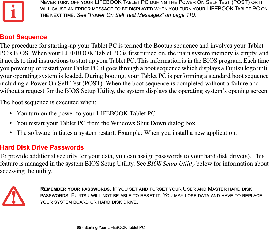 65 - Starting Your LIFEBOOK Tablet PCBoot SequenceThe procedure for starting-up your Tablet PC is termed the Bootup sequence and involves your Tablet PC’s BIOS. When your LIFEBOOK Tablet PC is first turned on, the main system memory is empty, and it needs to find instructions to start up your Tablet PC. This information is in the BIOS program. Each time you power up or restart your Tablet PC, it goes through a boot sequence which displays a Fujitsu logo until your operating system is loaded. During booting, your Tablet PC is performing a standard boot sequence including a Power On Self Test (POST). When the boot sequence is completed without a failure and without a request for the BIOS Setup Utility, the system displays the operating system’s opening screen.The boot sequence is executed when:•You turn on the power to your LIFEBOOK Tablet PC.•You restart your Tablet PC from the Windows Shut Down dialog box.•The software initiates a system restart. Example: When you install a new application.Hard Disk Drive PasswordsTo provide additional security for your data, you can assign passwords to your hard disk drive(s). This feature is managed in the system BIOS Setup Utility. See BIOS Setup Utility below for information about accessing the utility.NEVER TURN OFF YOUR LIFEBOOK TABLET PC DURING THE POWER ON SELF TEST (POST) OR ITWILL CAUSE AN ERROR MESSAGE TO BE DISPLAYED WHEN YOU TURN YOUR LIFEBOOK TABLET PC ONTHE NEXT TIME.See “Power On Self Test Messages” on page 110.REMEMBER YOUR PASSWORDS. IF YOU SET AND FORGET YOUR USER AND MASTER HARD DISKPASSWORDS, FUJITSU WILL NOT BE ABLE TO RESET IT. YOU MAY LOSE DATA AND HAVE TO REPLACEYOUR SYSTEM BOARD OR HARD DISK DRIVE.DRAFT