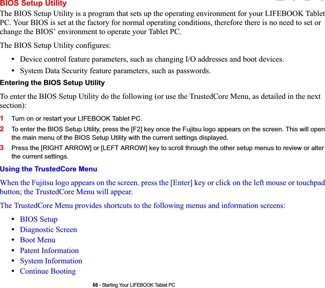 66 - Starting Your LIFEBOOK Tablet PCBIOS Setup UtilityThe BIOS Setup Utility is a program that sets up the operating environment for your LIFEBOOK Tablet PC. Your BIOS is set at the factory for normal operating conditions, therefore there is no need to set or change the BIOS’ environment to operate your Tablet PC.The BIOS Setup Utility configures:•Device control feature parameters, such as changing I/O addresses and boot devices.•System Data Security feature parameters, such as passwords.Entering the BIOS Setup UtilityTo enter the BIOS Setup Utility do the following (or use the TrustedCore Menu, as detailed in the next section):1Turn on or restart your LIFEBOOK Tablet PC.2To enter the BIOS Setup Utility, press the [F2] key once the Fujitsu logo appears on the screen. This will open the main menu of the BIOS Setup Utility with the current settings displayed.3Press the [RIGHT ARROW] or [LEFT ARROW] key to scroll through the other setup menus to review or alter the current settings.Using the TrustedCore MenuWhen the Fujitsu logo appears on the screen. press the [Enter] key or click on the left mouse or touchpad button; the TrustedCore Menu will appear. The TrustedCore Menu provides shortcuts to the following menus and information screens: •BIOS Setup•Diagnostic Screen•Boot Menu•Patent Information•System Information•Continue BootingDRAFT