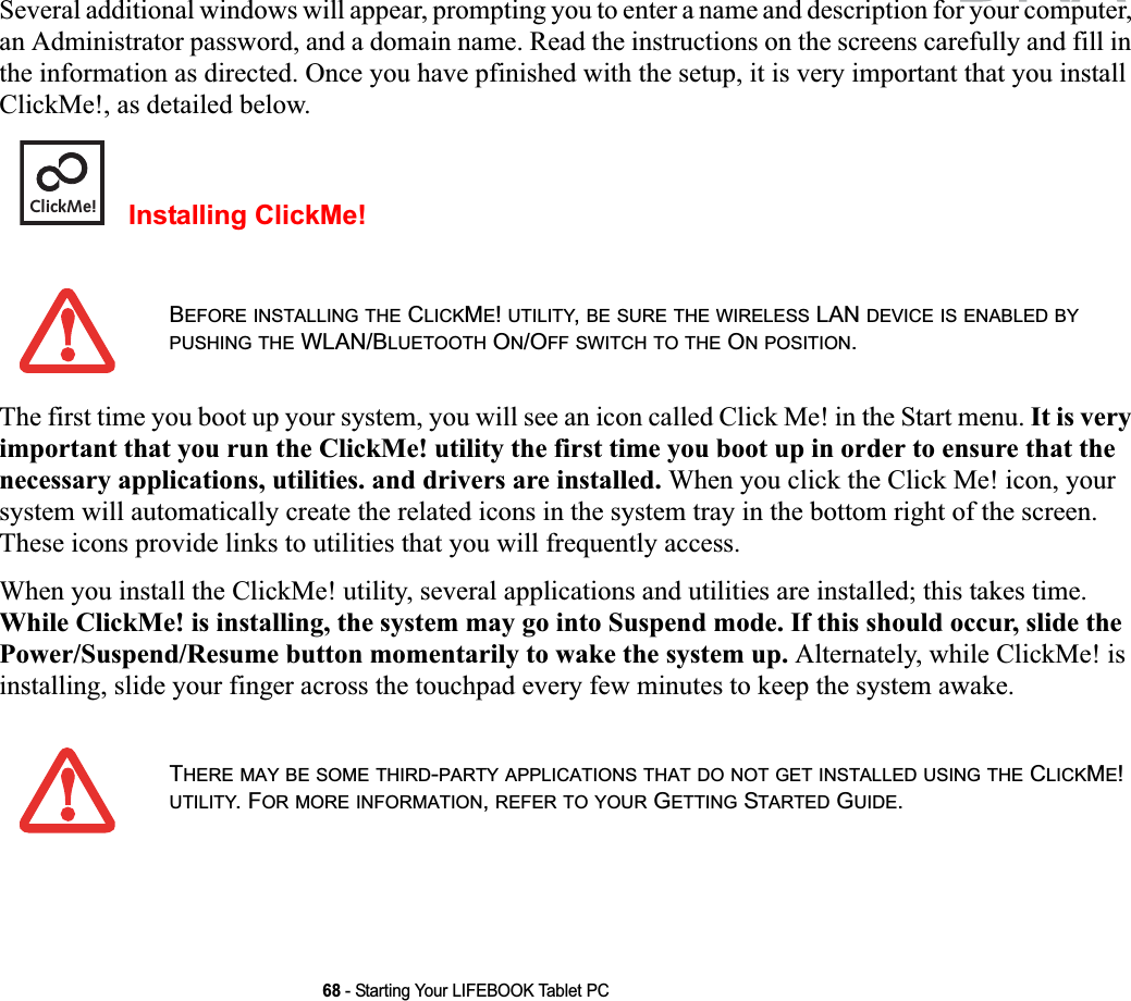 68 - Starting Your LIFEBOOK Tablet PCSeveral additional windows will appear, prompting you to enter a name and description for your computer, an Administrator password, and a domain name. Read the instructions on the screens carefully and fill in the information as directed. Once you have pfinished with the setup, it is very important that you install ClickMe!, as detailed below.Installing ClickMe! The first time you boot up your system, you will see an icon called Click Me! in the Start menu. It is very important that you run the ClickMe! utility the first time you boot up in order to ensure that the necessary applications, utilities. and drivers are installed. When you click the Click Me! icon, your system will automatically create the related icons in the system tray in the bottom right of the screen. These icons provide links to utilities that you will frequently access.When you install the ClickMe! utility, several applications and utilities are installed; this takes time. While ClickMe! is installing, the system may go into Suspend mode. If this should occur, slide the Power/Suspend/Resume button momentarily to wake the system up. Alternately, while ClickMe! is installing, slide your finger across the touchpad every few minutes to keep the system awake.BEFORE INSTALLING THE CLICKME!UTILITY,BE SURE THE WIRELESS LAN DEVICE IS ENABLED BYPUSHING THE WLAN/BLUETOOTH ON/OFF SWITCH TO THE ON POSITION.THERE MAY BE SOME THIRD-PARTY APPLICATIONS THAT DO NOT GET INSTALLED USING THE CLICKME!UTILITY. FOR MORE INFORMATION,REFER TO YOUR GETTING STARTED GUIDE.ClickMe!DRAFT