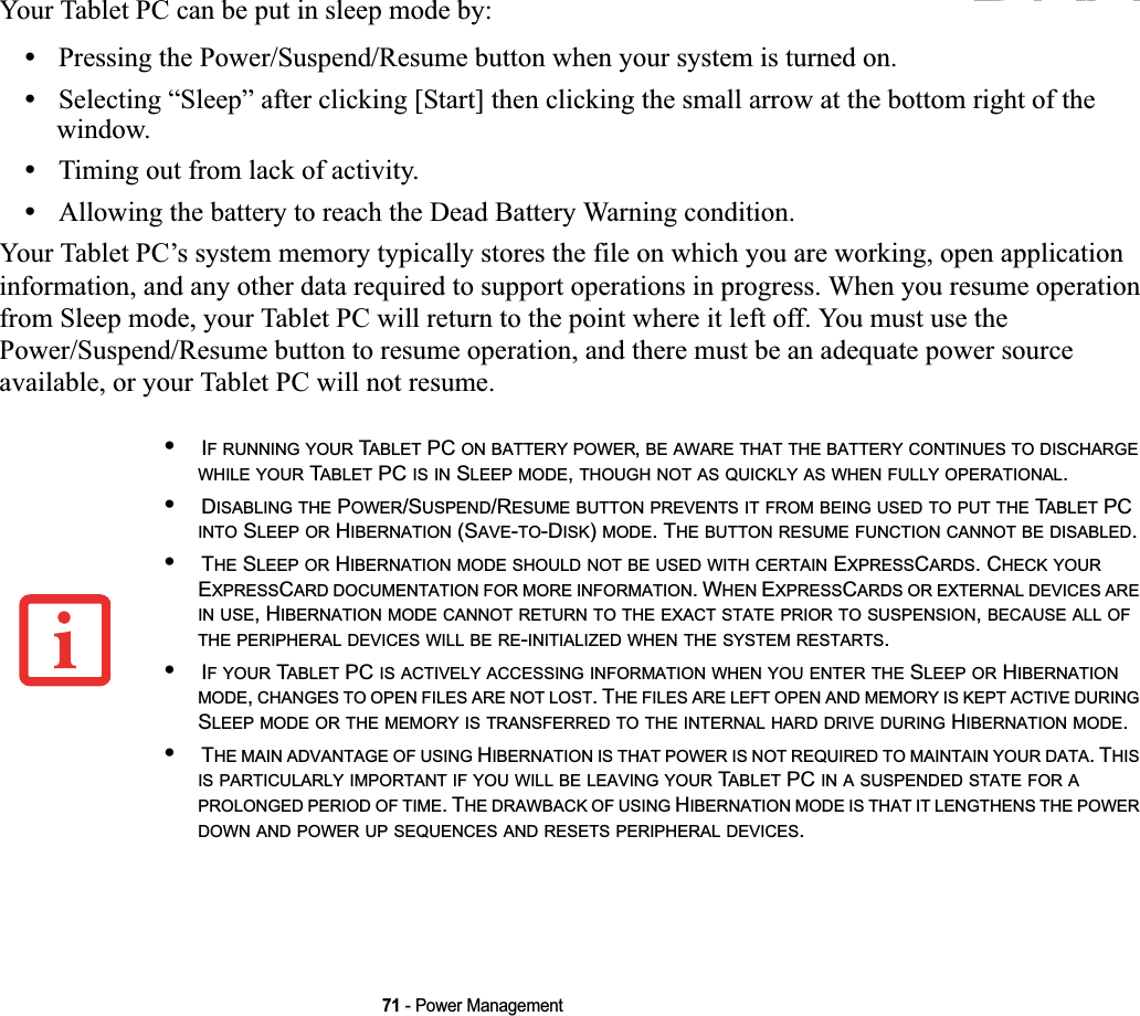 71 - Power ManagementYour Tablet PC can be put in sleep mode by:•Pressing the Power/Suspend/Resume button when your system is turned on.•Selecting “Sleep” after clicking [Start] then clicking the small arrow at the bottom right of the window.•Timing out from lack of activity.•Allowing the battery to reach the Dead Battery Warning condition.Your Tablet PC’s system memory typically stores the file on which you are working, open application information, and any other data required to support operations in progress. When you resume operation from Sleep mode, your Tablet PC will return to the point where it left off. You must use the Power/Suspend/Resume button to resume operation, and there must be an adequate power source available, or your Tablet PC will not resume.•IF RUNNING YOUR TABLET PC ON BATTERY POWER,BE AWARE THAT THE BATTERY CONTINUES TO DISCHARGEWHILE YOUR TABLET PC IS IN SLEEP MODE,THOUGH NOT AS QUICKLY AS WHEN FULLY OPERATIONAL.•DISABLING THE POWER/SUSPEND/RESUME BUTTON PREVENTS IT FROM BEING USED TO PUT THE TABLET PC INTO SLEEP OR HIBERNATION (SAVE-TO-DISK)MODE. THE BUTTON RESUME FUNCTION CANNOT BE DISABLED.•THE SLEEP OR HIBERNATION MODE SHOULD NOT BE USED WITH CERTAIN EXPRESSCARDS. CHECK YOUREXPRESSCARD DOCUMENTATION FOR MORE INFORMATION. WHEN EXPRESSCARDS OR EXTERNAL DEVICES AREIN USE, HIBERNATION MODE CANNOT RETURN TO THE EXACT STATE PRIOR TO SUSPENSION,BECAUSE ALL OFTHE PERIPHERAL DEVICES WILL BE RE-INITIALIZED WHEN THE SYSTEM RESTARTS.•IFYOUR TABLET PC IS ACTIVELY ACCESSING INFORMATION WHEN YOU ENTER THE SLEEP OR HIBERNATIONMODE,CHANGES TO OPEN FILES ARE NOT LOST. THE FILES ARE LEFT OPEN AND MEMORY IS KEPT ACTIVE DURINGSLEEP MODE OR THE MEMORY IS TRANSFERRED TO THE INTERNAL HARD DRIVE DURING HIBERNATION MODE.•THE MAIN ADVANTAGE OF USING HIBERNATION IS THAT POWER IS NOT REQUIRED TO MAINTAIN YOUR DATA. THISIS PARTICULARLY IMPORTANT IF YOU WILL BE LEAVING YOUR TABLET PC IN A SUSPENDED STATE FOR APROLONGED PERIOD OF TIME. THE DRAWBACK OF USING HIBERNATION MODE IS THAT IT LENGTHENS THE POWERDOWN AND POWER UP SEQUENCES AND RESETS PERIPHERAL DEVICES.DRAFT