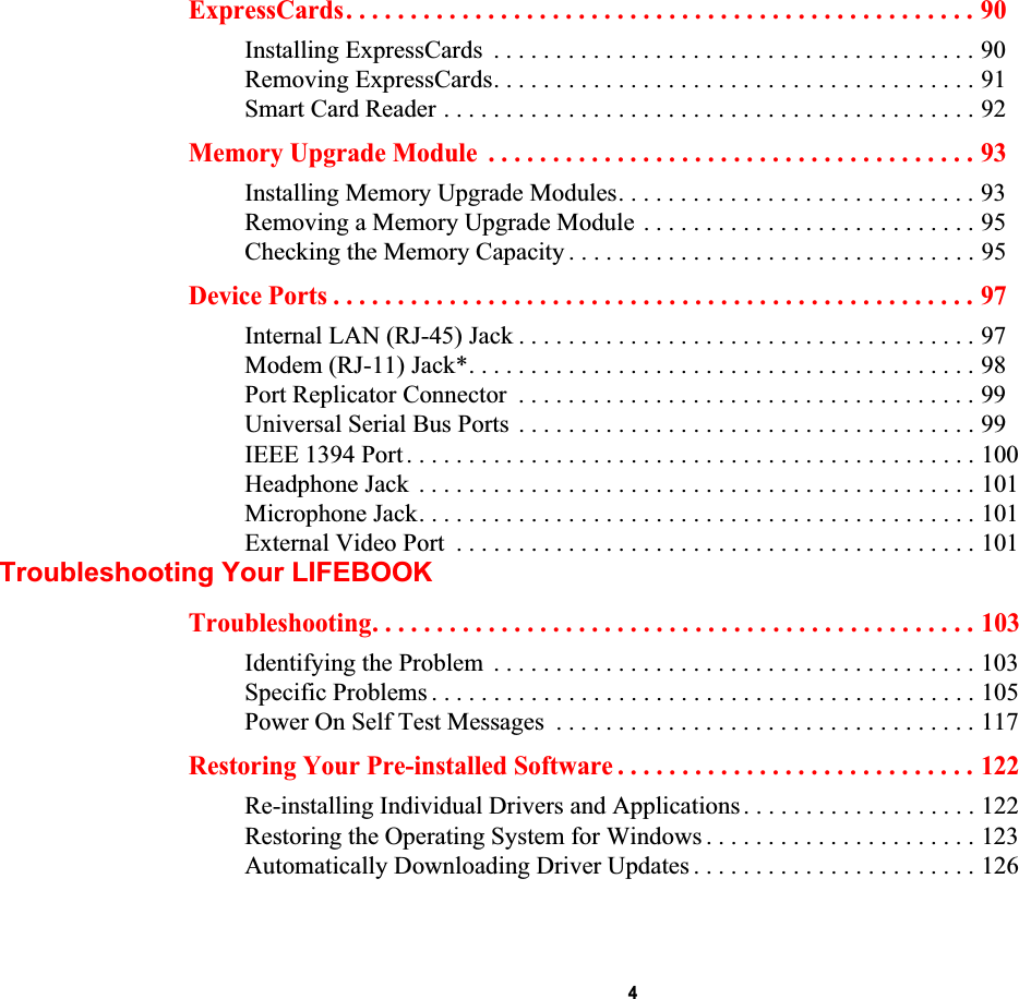  4ExpressCards. . . . . . . . . . . . . . . . . . . . . . . . . . . . . . . . . . . . . . . . . . . . . . . . . 90Installing ExpressCards  . . . . . . . . . . . . . . . . . . . . . . . . . . . . . . . . . . . . . . . 90Removing ExpressCards. . . . . . . . . . . . . . . . . . . . . . . . . . . . . . . . . . . . . . . 91Smart Card Reader . . . . . . . . . . . . . . . . . . . . . . . . . . . . . . . . . . . . . . . . . . . 92Memory Upgrade Module  . . . . . . . . . . . . . . . . . . . . . . . . . . . . . . . . . . . . . . 93Installing Memory Upgrade Modules. . . . . . . . . . . . . . . . . . . . . . . . . . . . . 93Removing a Memory Upgrade Module . . . . . . . . . . . . . . . . . . . . . . . . . . . 95Checking the Memory Capacity . . . . . . . . . . . . . . . . . . . . . . . . . . . . . . . . . 95Device Ports . . . . . . . . . . . . . . . . . . . . . . . . . . . . . . . . . . . . . . . . . . . . . . . . . . 97Internal LAN (RJ-45) Jack . . . . . . . . . . . . . . . . . . . . . . . . . . . . . . . . . . . . . 97Modem (RJ-11) Jack*. . . . . . . . . . . . . . . . . . . . . . . . . . . . . . . . . . . . . . . . . 98Port Replicator Connector  . . . . . . . . . . . . . . . . . . . . . . . . . . . . . . . . . . . . . 99Universal Serial Bus Ports  . . . . . . . . . . . . . . . . . . . . . . . . . . . . . . . . . . . . . 99IEEE 1394 Port . . . . . . . . . . . . . . . . . . . . . . . . . . . . . . . . . . . . . . . . . . . . . . 100Headphone Jack  . . . . . . . . . . . . . . . . . . . . . . . . . . . . . . . . . . . . . . . . . . . . . 101Microphone Jack. . . . . . . . . . . . . . . . . . . . . . . . . . . . . . . . . . . . . . . . . . . . . 101External Video Port  . . . . . . . . . . . . . . . . . . . . . . . . . . . . . . . . . . . . . . . . . . 101Troubleshooting Your LIFEBOOKTroubleshooting. . . . . . . . . . . . . . . . . . . . . . . . . . . . . . . . . . . . . . . . . . . . . . . 103Identifying the Problem  . . . . . . . . . . . . . . . . . . . . . . . . . . . . . . . . . . . . . . . 103Specific Problems . . . . . . . . . . . . . . . . . . . . . . . . . . . . . . . . . . . . . . . . . . . . 105Power On Self Test Messages  . . . . . . . . . . . . . . . . . . . . . . . . . . . . . . . . . . 117Restoring Your Pre-installed Software . . . . . . . . . . . . . . . . . . . . . . . . . . . . 122Re-installing Individual Drivers and Applications . . . . . . . . . . . . . . . . . . . 122Restoring the Operating System for Windows . . . . . . . . . . . . . . . . . . . . . . 123Automatically Downloading Driver Updates . . . . . . . . . . . . . . . . . . . . . . . 126DRAFT