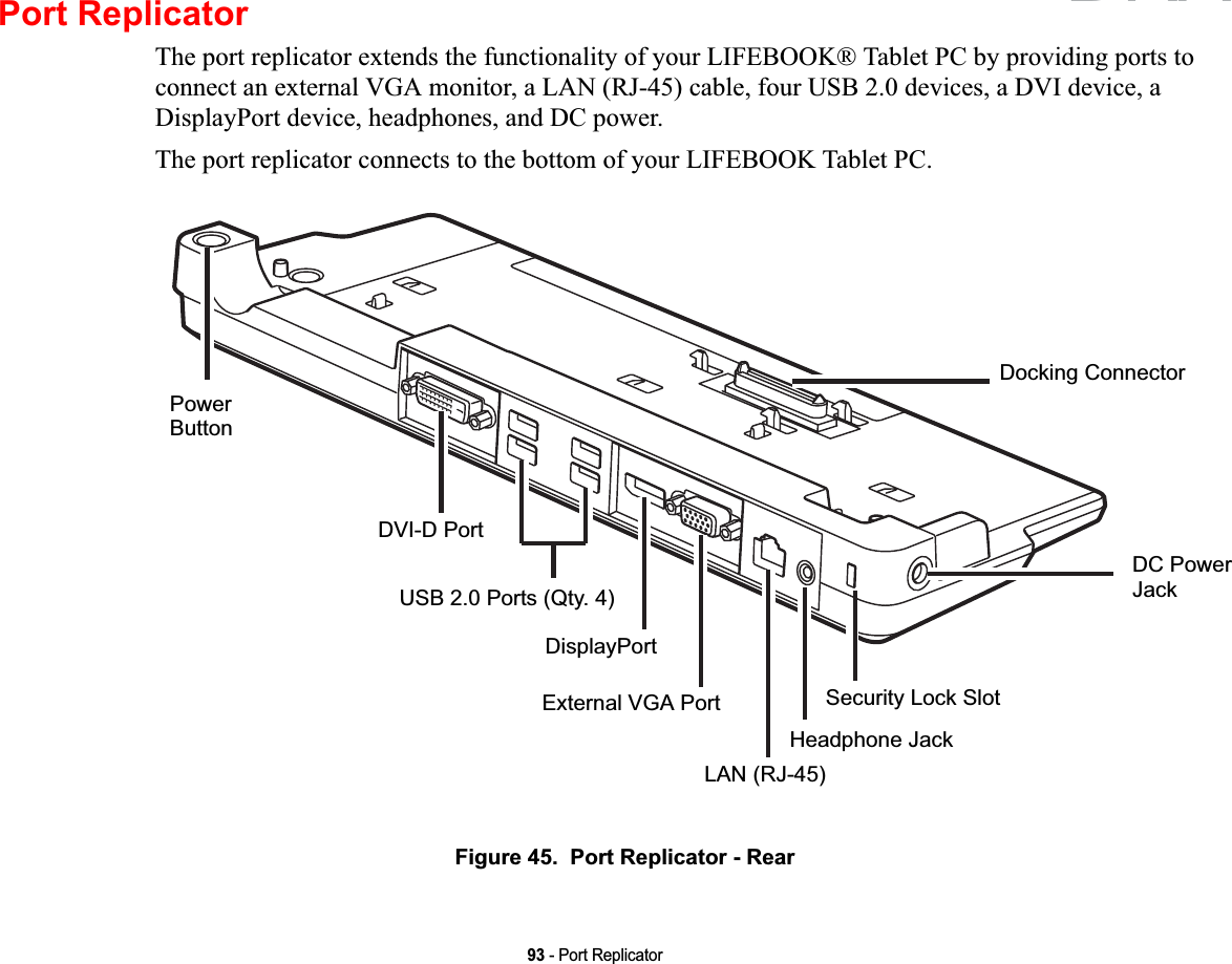 93 - Port ReplicatorPort ReplicatorThe port replicator extends the functionality of your LIFEBOOK® Tablet PC by providing ports to connect an external VGA monitor, a LAN (RJ-45) cable, four USB 2.0 devices, a DVI device, a DisplayPort device, headphones, and DC power. The port replicator connects to the bottom of your LIFEBOOK Tablet PC.Figure 45.  Port Replicator - RearDocking ConnectorDC PowerJackSecurity Lock SlotHeadphone JackLAN (RJ-45)PowerButtonDVI-D PortUSB 2.0 Ports (Qty. 4)DisplayPortExternal VGA PortDRAFT