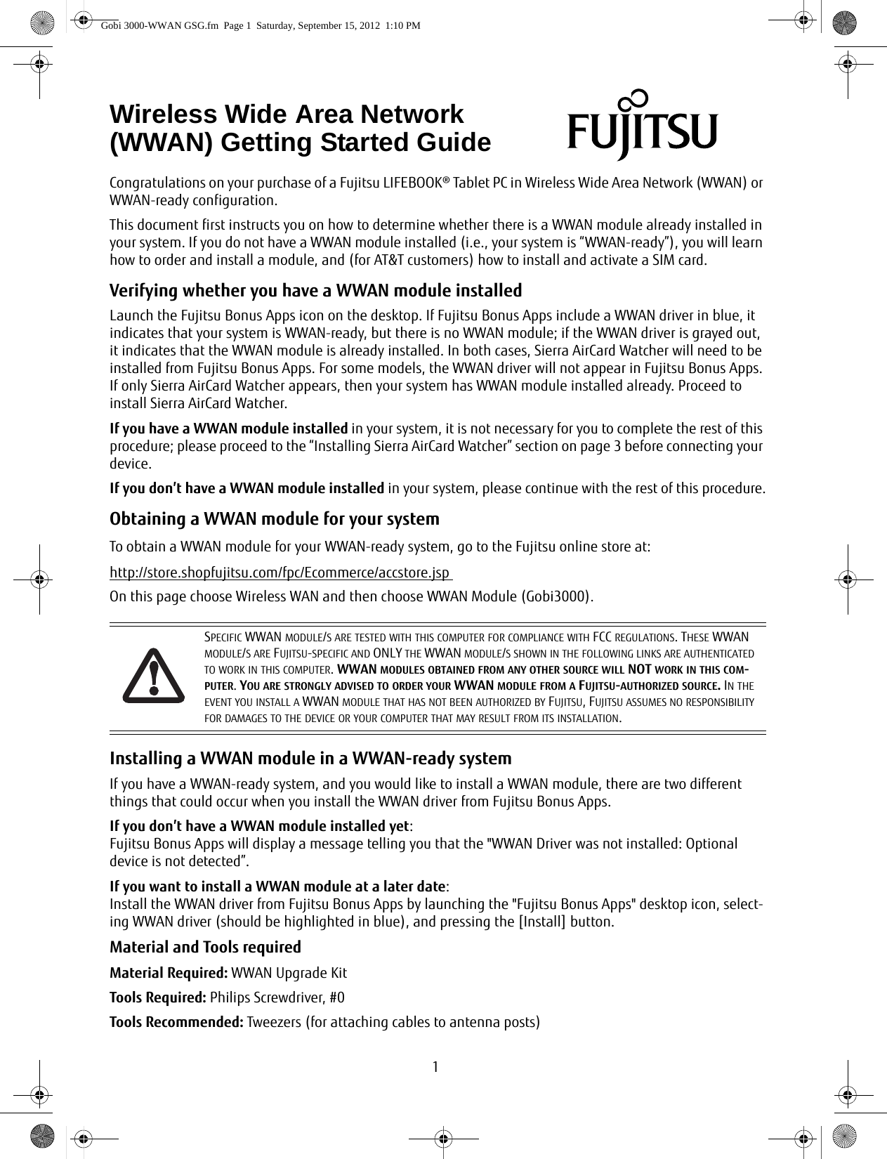 1Congratulations on your purchase of a Fujitsu LIFEBOOK® Tablet PC in Wireless Wide Area Network (WWAN) or WWAN-ready configuration. This document first instructs you on how to determine whether there is a WWAN module already installed in your system. If you do not have a WWAN module installed (i.e., your system is “WWAN-ready”), you will learn how to order and install a module, and (for AT&amp;T customers) how to install and activate a SIM card.Verifying whether you have a WWAN module installedLaunch the Fujitsu Bonus Apps icon on the desktop. If Fujitsu Bonus Apps include a WWAN driver in blue, it indicates that your system is WWAN-ready, but there is no WWAN module; if the WWAN driver is grayed out, it indicates that the WWAN module is already installed. In both cases, Sierra AirCard Watcher will need to be installed from Fujitsu Bonus Apps. For some models, the WWAN driver will not appear in Fujitsu Bonus Apps. If only Sierra AirCard Watcher appears, then your system has WWAN module installed already. Proceed to install Sierra AirCard Watcher.If you have a WWAN module installed in your system, it is not necessary for you to complete the rest of this procedure; please proceed to the “Installing Sierra AirCard Watcher” section on page 3 before connecting your device.If you don’t have a WWAN module installed in your system, please continue with the rest of this procedure.Obtaining a WWAN module for your systemTo obtain a WWAN module for your WWAN-ready system, go to the Fujitsu online store at:http://store.shopfujitsu.com/fpc/Ecommerce/accstore.jsp On this page choose Wireless WAN and then choose WWAN Module (Gobi3000).Installing a WWAN module in a WWAN-ready systemIf you have a WWAN-ready system, and you would like to install a WWAN module, there are two different things that could occur when you install the WWAN driver from Fujitsu Bonus Apps.If you don’t have a WWAN module installed yet: Fujitsu Bonus Apps will display a message telling you that the &quot;WWAN Driver was not installed: Optional device is not detected”.If you want to install a WWAN module at a later date:Install the WWAN driver from Fujitsu Bonus Apps by launching the &quot;Fujitsu Bonus Apps&quot; desktop icon, select-ing WWAN driver (should be highlighted in blue), and pressing the [Install] button.Material and Tools requiredMaterial Required: WWAN Upgrade KitTools Required: Philips Screwdriver, #0Tools Recommended: Tweezers (for attaching cables to antenna posts)Wireless Wide Area Network (WWAN) Getting Started GuideSPECIFIC WWAN MODULE/S ARE TESTED WITH THIS COMPUTER FOR COMPLIANCE WITH FCC REGULATIONS. THESE WWAN MODULE/S ARE FUJITSU-SPECIFIC AND ONLY THE WWAN MODULE/S SHOWN IN THE FOLLOWING LINKS ARE AUTHENTICATED TO WORK IN THIS COMPUTER. WWAN MODULES OBTAINED FROM ANY OTHER SOURCE WILL NOT WORK IN THIS COM-PUTER. YOU ARE STRONGLY ADVISED TO ORDER YOUR WWAN MODULE FROM A FUJITSU-AUTHORIZED SOURCE. IN THE EVENT YOU INSTALL A WWAN MODULE THAT HAS NOT BEEN AUTHORIZED BY FUJITSU, FUJITSU ASSUMES NO RESPONSIBILITY FOR DAMAGES TO THE DEVICE OR YOUR COMPUTER THAT MAY RESULT FROM ITS INSTALLATION.Gobi 3000-WWAN GSG.fm  Page 1  Saturday, September 15, 2012  1:10 PM