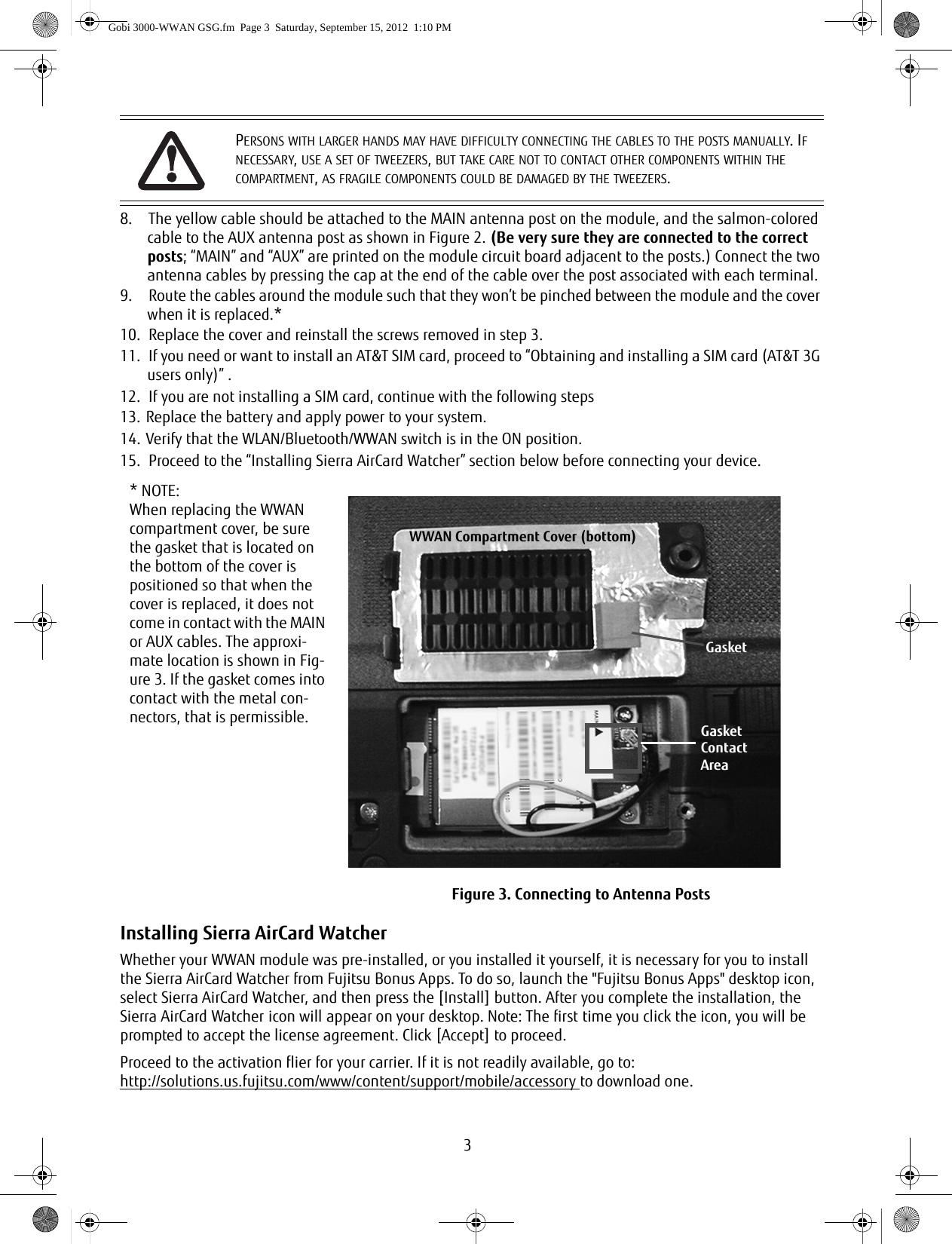 38. The yellow cable should be attached to the MAIN antenna post on the module, and the salmon-colored cable to the AUX antenna post as shown in Figure 2. (Be very sure they are connected to the correct posts; “MAIN” and “AUX” are printed on the module circuit board adjacent to the posts.) Connect the two antenna cables by pressing the cap at the end of the cable over the post associated with each terminal. 9. Route the cables around the module such that they won’t be pinched between the module and the cover when it is replaced.* 10. Replace the cover and reinstall the screws removed in step 3.11. If you need or want to install an AT&amp;T SIM card, proceed to “Obtaining and installing a SIM card (AT&amp;T 3G users only)” .12. If you are not installing a SIM card, continue with the following steps13. Replace the battery and apply power to your system.14. Verify that the WLAN/Bluetooth/WWAN switch is in the ON position. 15. Proceed to the “Installing Sierra AirCard Watcher” section below before connecting your device.Installing Sierra AirCard WatcherWhether your WWAN module was pre-installed, or you installed it yourself, it is necessary for you to install the Sierra AirCard Watcher from Fujitsu Bonus Apps. To do so, launch the &quot;Fujitsu Bonus Apps&quot; desktop icon, select Sierra AirCard Watcher, and then press the [Install] button. After you complete the installation, the Sierra AirCard Watcher icon will appear on your desktop. Note: The first time you click the icon, you will be prompted to accept the license agreement. Click [Accept] to proceed. Proceed to the activation flier for your carrier. If it is not readily available, go to:http://solutions.us.fujitsu.com/www/content/support/mobile/accessory to download one.PERSONS WITH LARGER HANDS MAY HAVE DIFFICULTY CONNECTING THE CABLES TO THE POSTS MANUALLY. IF NECESSARY, USE A SET OF TWEEZERS, BUT TAKE CARE NOT TO CONTACT OTHER COMPONENTS WITHIN THE COMPARTMENT, AS FRAGILE COMPONENTS COULD BE DAMAGED BY THE TWEEZERS.* NOTE: When replacing the WWAN compartment cover, be sure the gasket that is located on the bottom of the cover is positioned so that when the cover is replaced, it does not come in contact with the MAIN or AUX cables. The approxi-mate location is shown in Fig-ure 3. If the gasket comes into contact with the metal con-nectors, that is permissible.Figure 3. Connecting to Antenna PostsGasketWWAN Compartment Cover (bottom)GasketContactAreaGobi 3000-WWAN GSG.fm  Page 3  Saturday, September 15, 2012  1:10 PM