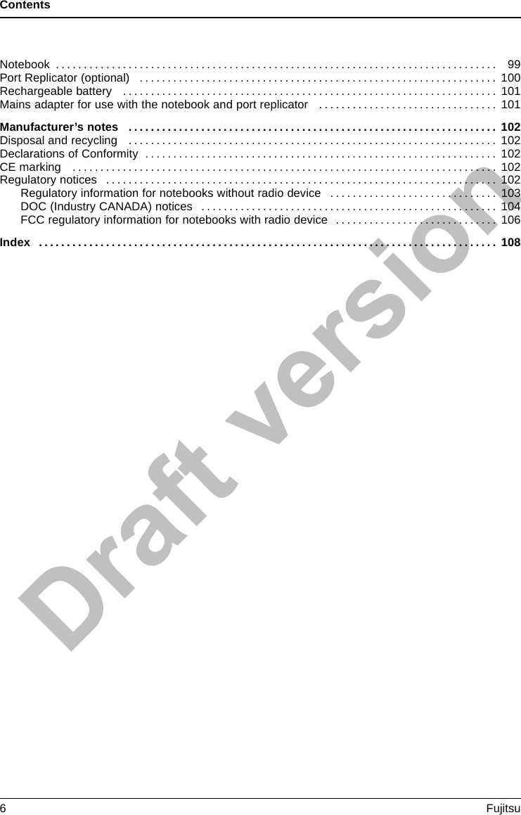 ContentsNotebook . . . . ........................................................................... 99PortReplicator(optional) ................................................................ 100Rechargeable battery . . . ................................................................ 101Mains adapter for use with the notebook and port replicator . . .............................. 101Manufacturer’snotes .................................................................. 102Disposalandrecycling .................................................................. 102DeclarationsofConformity ............................................................... 102CEmarking ............................................................................ 102Regulatorynotices ...................................................................... 102Regulatory information for notebooks without radio device .............................. 103DOC (Industry CANADA) notices . . . . ................................................. 104FCC regulatory information for notebooks with radio device . . . .......................... 106Index .................................................................................. 1086Fujitsu