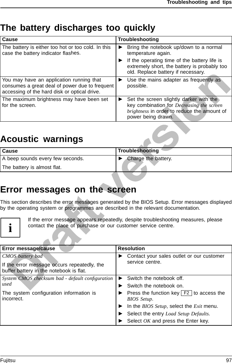 Troubleshooting and tipsThe battery discharges too quicklyBattery:Cause TroubleshootingThe battery is either too hot or too cold. In thiscase the battery indicator ﬂashes.►Bring the notebook up/down to a normaltemperature again.►If the operating time of the battery life isextremely short, the battery is probably tooold. Replace battery if necessary.You may have an application running thatconsumes a great deal of power due to frequentaccessing of the hard disk or optical drive.►Use the mains adapter as frequently aspossible.The maximum brightness may have been setfor the screen.►Set the screen slightly darker with thekey combination for Decreasing the screenbrightness in order to reduce the amount ofpower being drawn.Acoustic warningsAcousticerror messagesErrorsCause TroubleshootingA beep sounds every few seconds.The battery is almost ﬂat.►Charge the battery.Error messages on the screenErrormessagesont hescreenErrormessage:This section describes the error messages generated by the BIOS Setup. Error messages displayedby the operating system or programmes are described in the relevant documentation.If the error message appears repeatedly, despite troubleshooting measures, pleasecontact the place of purchase or our customer service centre.Error message/cause ResolutionCMOS battery badIf the error message occurs repeatedly, thebuffer battery in the notebook is ﬂat.►Contact your sales outlet or our customerservice centre.System CMOS checksum bad - default conﬁgurationusedThe system conﬁguration information isincorrect.►Switch the notebook off.►Switch the notebook on.►Press the function key F2 to access theBIOS Setup.►In the BIOS Setup, select the Exit menu.►Select the entry Load Setup Defaults.►Select OK and press the Enter key.Fujitsu 97